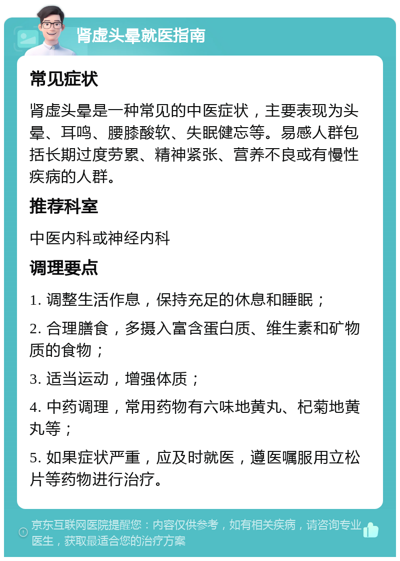 肾虚头晕就医指南 常见症状 肾虚头晕是一种常见的中医症状，主要表现为头晕、耳鸣、腰膝酸软、失眠健忘等。易感人群包括长期过度劳累、精神紧张、营养不良或有慢性疾病的人群。 推荐科室 中医内科或神经内科 调理要点 1. 调整生活作息，保持充足的休息和睡眠； 2. 合理膳食，多摄入富含蛋白质、维生素和矿物质的食物； 3. 适当运动，增强体质； 4. 中药调理，常用药物有六味地黄丸、杞菊地黄丸等； 5. 如果症状严重，应及时就医，遵医嘱服用立松片等药物进行治疗。