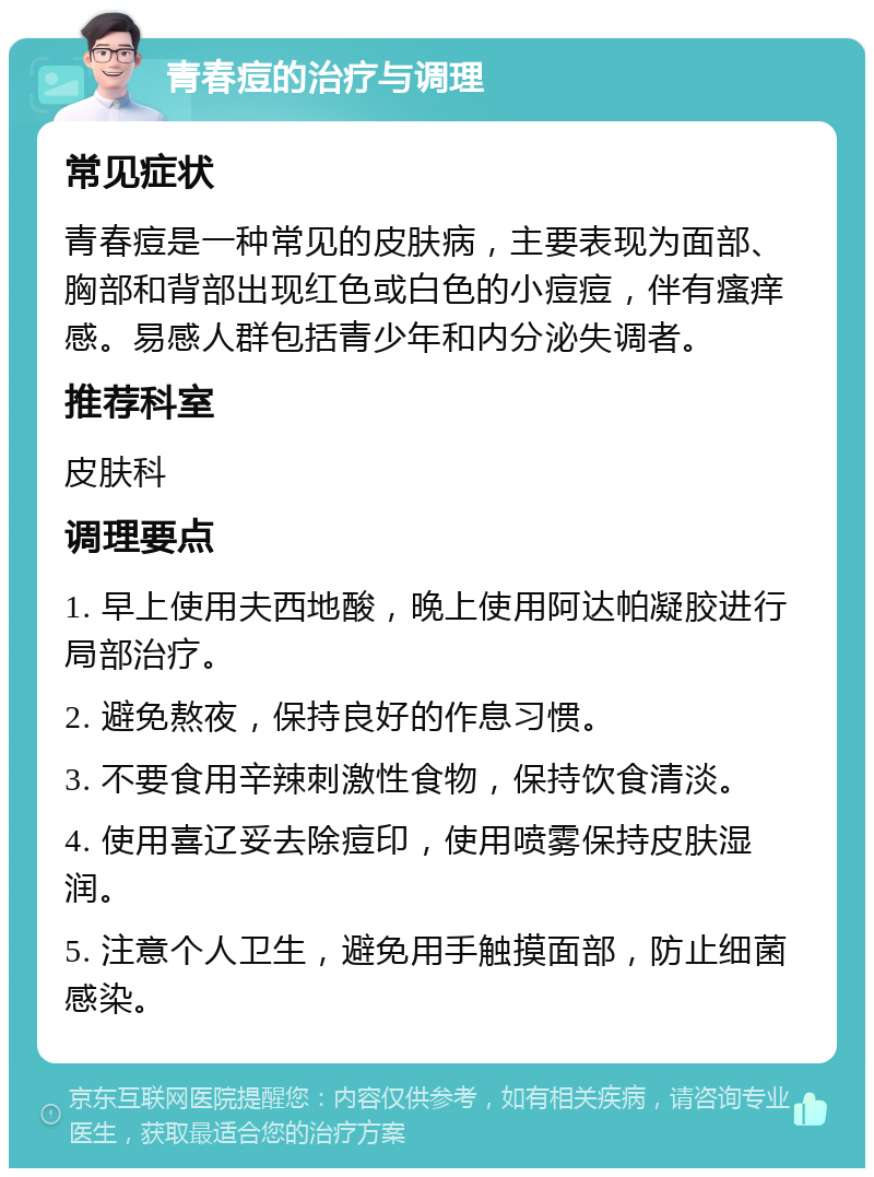 青春痘的治疗与调理 常见症状 青春痘是一种常见的皮肤病，主要表现为面部、胸部和背部出现红色或白色的小痘痘，伴有瘙痒感。易感人群包括青少年和内分泌失调者。 推荐科室 皮肤科 调理要点 1. 早上使用夫西地酸，晚上使用阿达帕凝胶进行局部治疗。 2. 避免熬夜，保持良好的作息习惯。 3. 不要食用辛辣刺激性食物，保持饮食清淡。 4. 使用喜辽妥去除痘印，使用喷雾保持皮肤湿润。 5. 注意个人卫生，避免用手触摸面部，防止细菌感染。