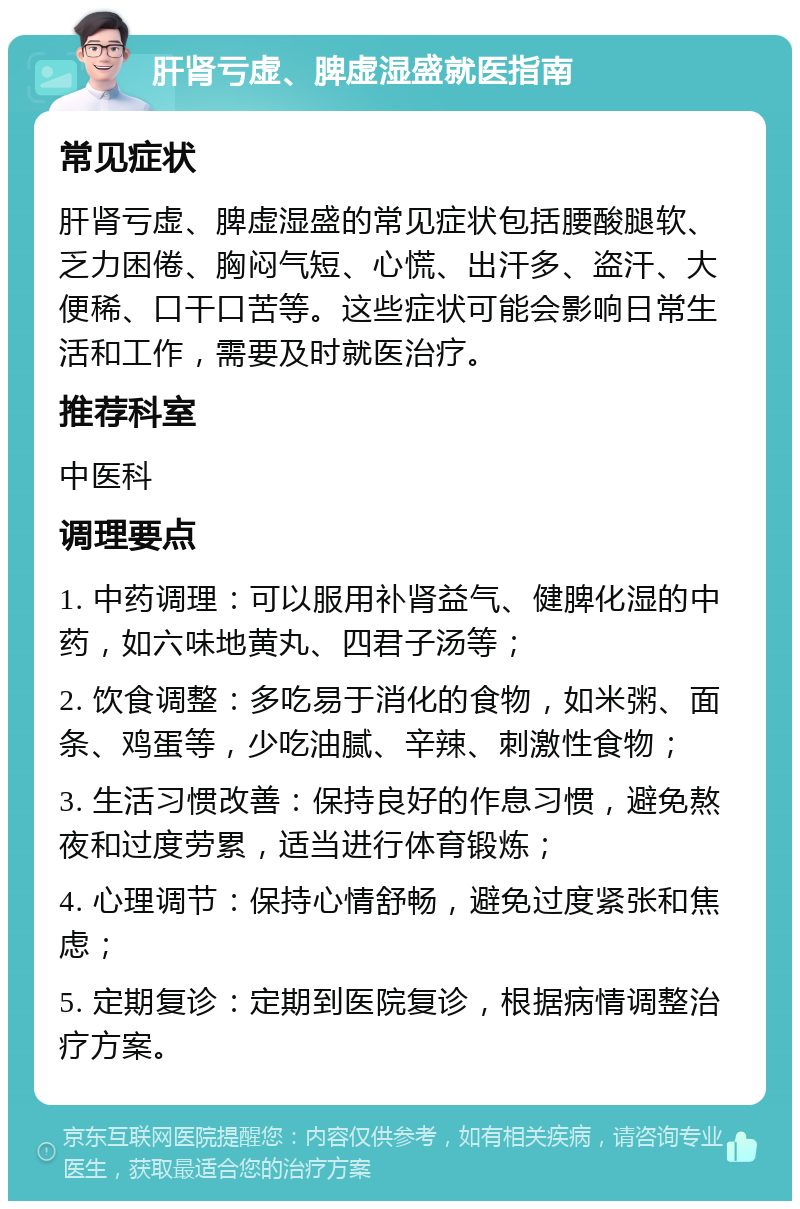 肝肾亏虚、脾虚湿盛就医指南 常见症状 肝肾亏虚、脾虚湿盛的常见症状包括腰酸腿软、乏力困倦、胸闷气短、心慌、出汗多、盗汗、大便稀、口干口苦等。这些症状可能会影响日常生活和工作，需要及时就医治疗。 推荐科室 中医科 调理要点 1. 中药调理：可以服用补肾益气、健脾化湿的中药，如六味地黄丸、四君子汤等； 2. 饮食调整：多吃易于消化的食物，如米粥、面条、鸡蛋等，少吃油腻、辛辣、刺激性食物； 3. 生活习惯改善：保持良好的作息习惯，避免熬夜和过度劳累，适当进行体育锻炼； 4. 心理调节：保持心情舒畅，避免过度紧张和焦虑； 5. 定期复诊：定期到医院复诊，根据病情调整治疗方案。