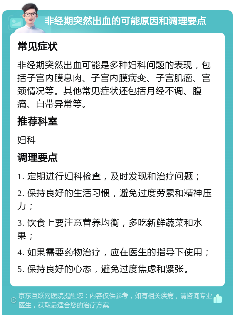 非经期突然出血的可能原因和调理要点 常见症状 非经期突然出血可能是多种妇科问题的表现，包括子宫内膜息肉、子宫内膜病变、子宫肌瘤、宫颈情况等。其他常见症状还包括月经不调、腹痛、白带异常等。 推荐科室 妇科 调理要点 1. 定期进行妇科检查，及时发现和治疗问题； 2. 保持良好的生活习惯，避免过度劳累和精神压力； 3. 饮食上要注意营养均衡，多吃新鲜蔬菜和水果； 4. 如果需要药物治疗，应在医生的指导下使用； 5. 保持良好的心态，避免过度焦虑和紧张。