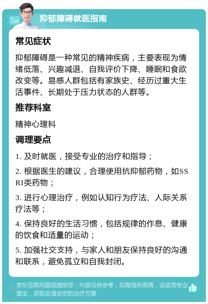 抑郁障碍就医指南 常见症状 抑郁障碍是一种常见的精神疾病，主要表现为情绪低落、兴趣减退、自我评价下降、睡眠和食欲改变等。易感人群包括有家族史、经历过重大生活事件、长期处于压力状态的人群等。 推荐科室 精神心理科 调理要点 1. 及时就医，接受专业的治疗和指导； 2. 根据医生的建议，合理使用抗抑郁药物，如SSRI类药物； 3. 进行心理治疗，例如认知行为疗法、人际关系疗法等； 4. 保持良好的生活习惯，包括规律的作息、健康的饮食和适量的运动； 5. 加强社交支持，与家人和朋友保持良好的沟通和联系，避免孤立和自我封闭。