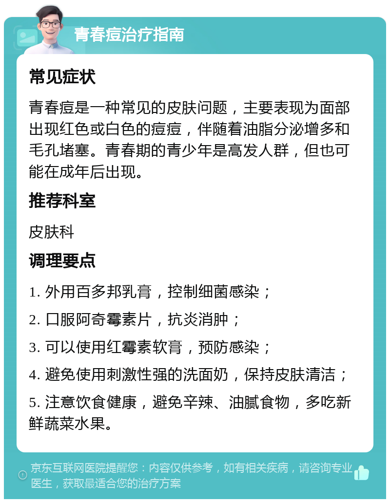 青春痘治疗指南 常见症状 青春痘是一种常见的皮肤问题，主要表现为面部出现红色或白色的痘痘，伴随着油脂分泌增多和毛孔堵塞。青春期的青少年是高发人群，但也可能在成年后出现。 推荐科室 皮肤科 调理要点 1. 外用百多邦乳膏，控制细菌感染； 2. 口服阿奇霉素片，抗炎消肿； 3. 可以使用红霉素软膏，预防感染； 4. 避免使用刺激性强的洗面奶，保持皮肤清洁； 5. 注意饮食健康，避免辛辣、油腻食物，多吃新鲜蔬菜水果。