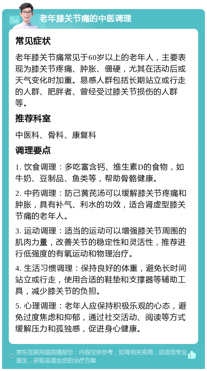 老年膝关节痛的中医调理 常见症状 老年膝关节痛常见于60岁以上的老年人，主要表现为膝关节疼痛、肿胀、僵硬，尤其在活动后或天气变化时加重。易感人群包括长期站立或行走的人群、肥胖者、曾经受过膝关节损伤的人群等。 推荐科室 中医科、骨科、康复科 调理要点 1. 饮食调理：多吃富含钙、维生素D的食物，如牛奶、豆制品、鱼类等，帮助骨骼健康。 2. 中药调理：防己黄芪汤可以缓解膝关节疼痛和肿胀，具有补气、利水的功效，适合肾虚型膝关节痛的老年人。 3. 运动调理：适当的运动可以增强膝关节周围的肌肉力量，改善关节的稳定性和灵活性，推荐进行低强度的有氧运动和物理治疗。 4. 生活习惯调理：保持良好的体重，避免长时间站立或行走，使用合适的鞋垫和支撑器等辅助工具，减少膝关节的负担。 5. 心理调理：老年人应保持积极乐观的心态，避免过度焦虑和抑郁，通过社交活动、阅读等方式缓解压力和孤独感，促进身心健康。