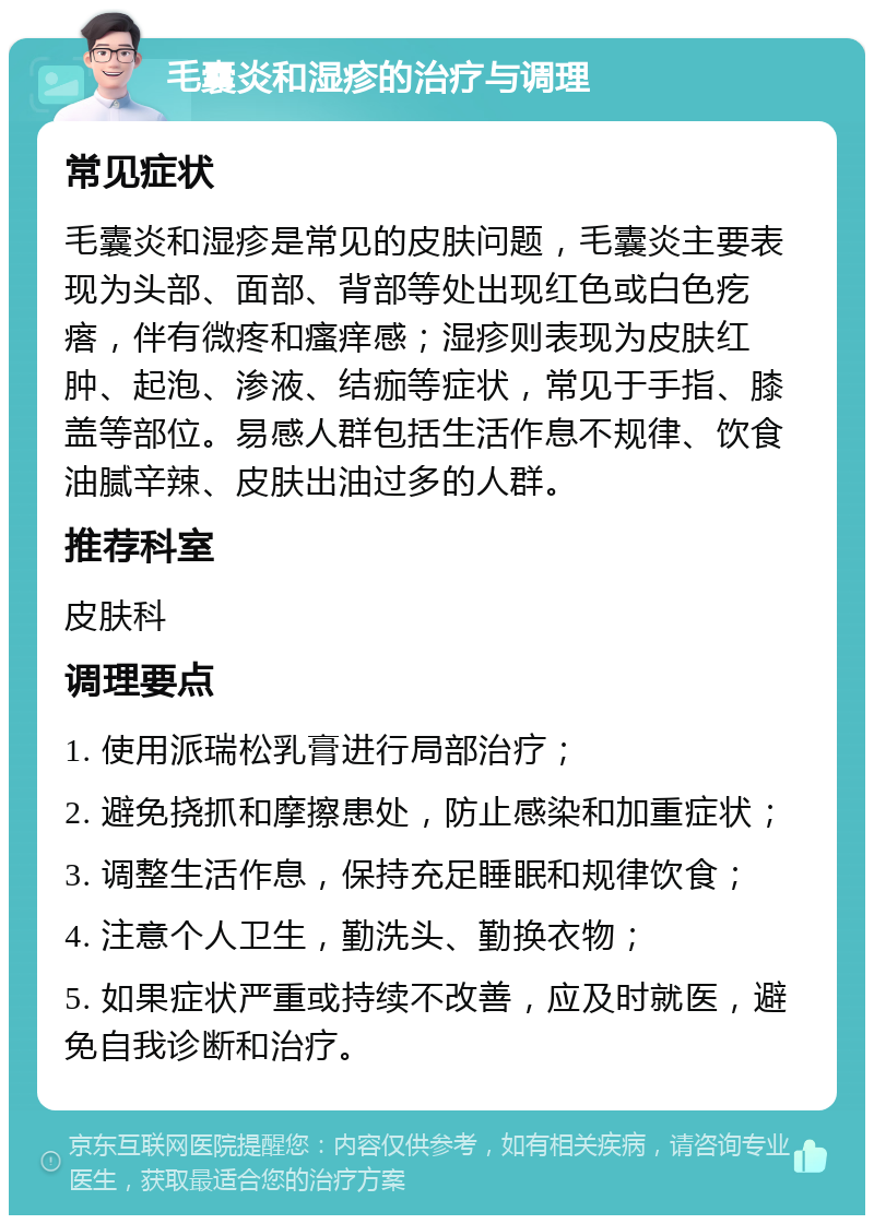 毛囊炎和湿疹的治疗与调理 常见症状 毛囊炎和湿疹是常见的皮肤问题，毛囊炎主要表现为头部、面部、背部等处出现红色或白色疙瘩，伴有微疼和瘙痒感；湿疹则表现为皮肤红肿、起泡、渗液、结痂等症状，常见于手指、膝盖等部位。易感人群包括生活作息不规律、饮食油腻辛辣、皮肤出油过多的人群。 推荐科室 皮肤科 调理要点 1. 使用派瑞松乳膏进行局部治疗； 2. 避免挠抓和摩擦患处，防止感染和加重症状； 3. 调整生活作息，保持充足睡眠和规律饮食； 4. 注意个人卫生，勤洗头、勤换衣物； 5. 如果症状严重或持续不改善，应及时就医，避免自我诊断和治疗。