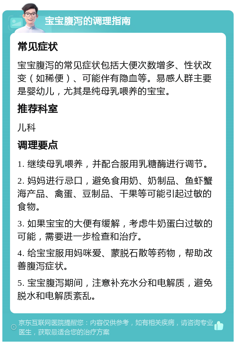 宝宝腹泻的调理指南 常见症状 宝宝腹泻的常见症状包括大便次数增多、性状改变（如稀便）、可能伴有隐血等。易感人群主要是婴幼儿，尤其是纯母乳喂养的宝宝。 推荐科室 儿科 调理要点 1. 继续母乳喂养，并配合服用乳糖酶进行调节。 2. 妈妈进行忌口，避免食用奶、奶制品、鱼虾蟹海产品、禽蛋、豆制品、干果等可能引起过敏的食物。 3. 如果宝宝的大便有缓解，考虑牛奶蛋白过敏的可能，需要进一步检查和治疗。 4. 给宝宝服用妈咪爱、蒙脱石散等药物，帮助改善腹泻症状。 5. 宝宝腹泻期间，注意补充水分和电解质，避免脱水和电解质紊乱。