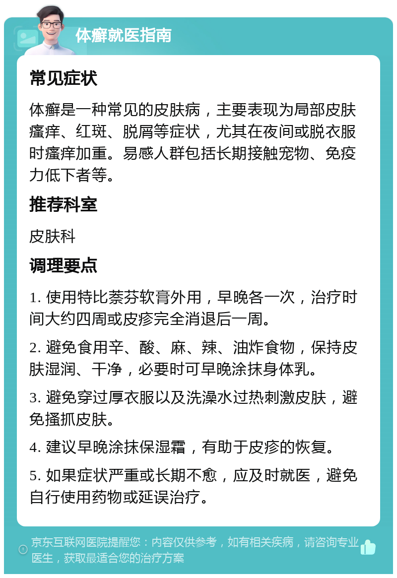 体癣就医指南 常见症状 体癣是一种常见的皮肤病，主要表现为局部皮肤瘙痒、红斑、脱屑等症状，尤其在夜间或脱衣服时瘙痒加重。易感人群包括长期接触宠物、免疫力低下者等。 推荐科室 皮肤科 调理要点 1. 使用特比萘芬软膏外用，早晚各一次，治疗时间大约四周或皮疹完全消退后一周。 2. 避免食用辛、酸、麻、辣、油炸食物，保持皮肤湿润、干净，必要时可早晚涂抹身体乳。 3. 避免穿过厚衣服以及洗澡水过热刺激皮肤，避免搔抓皮肤。 4. 建议早晚涂抹保湿霜，有助于皮疹的恢复。 5. 如果症状严重或长期不愈，应及时就医，避免自行使用药物或延误治疗。