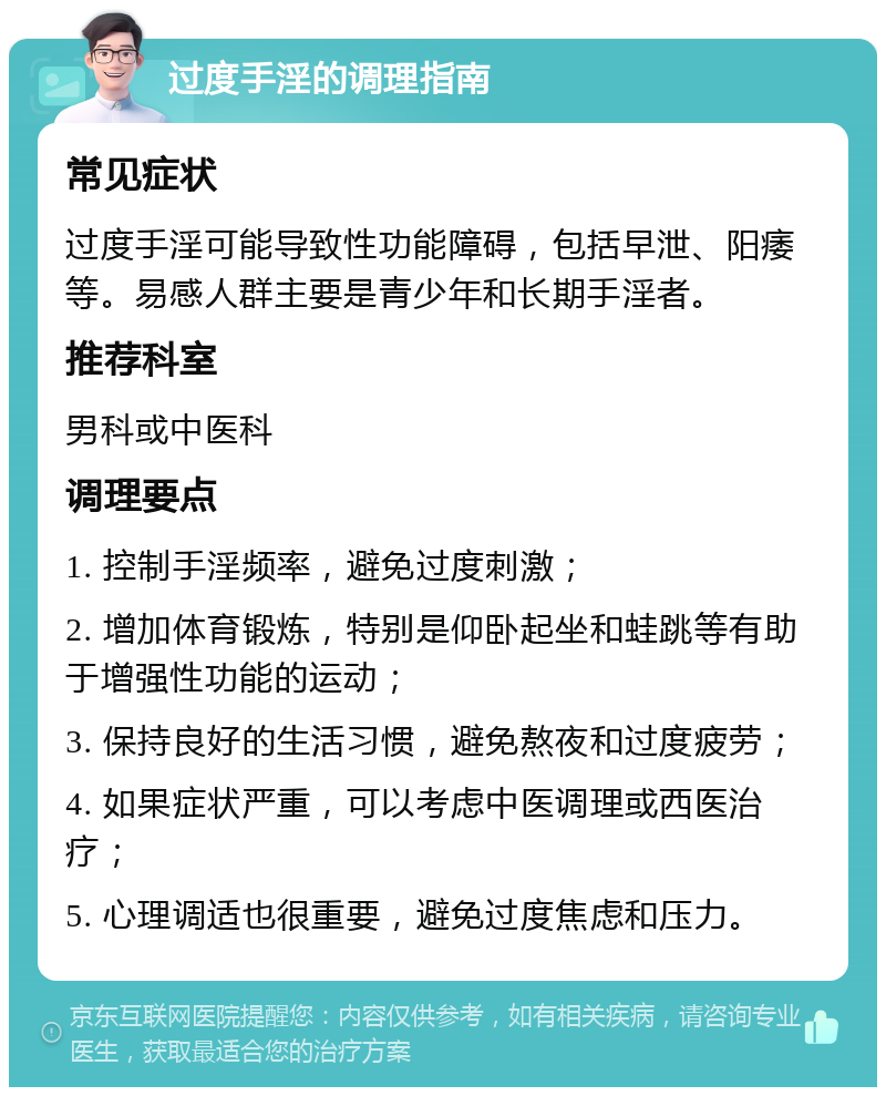 过度手淫的调理指南 常见症状 过度手淫可能导致性功能障碍，包括早泄、阳痿等。易感人群主要是青少年和长期手淫者。 推荐科室 男科或中医科 调理要点 1. 控制手淫频率，避免过度刺激； 2. 增加体育锻炼，特别是仰卧起坐和蛙跳等有助于增强性功能的运动； 3. 保持良好的生活习惯，避免熬夜和过度疲劳； 4. 如果症状严重，可以考虑中医调理或西医治疗； 5. 心理调适也很重要，避免过度焦虑和压力。