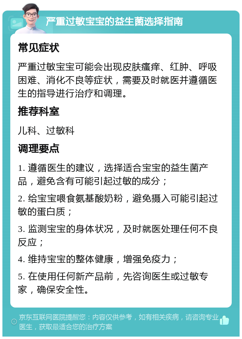 严重过敏宝宝的益生菌选择指南 常见症状 严重过敏宝宝可能会出现皮肤瘙痒、红肿、呼吸困难、消化不良等症状，需要及时就医并遵循医生的指导进行治疗和调理。 推荐科室 儿科、过敏科 调理要点 1. 遵循医生的建议，选择适合宝宝的益生菌产品，避免含有可能引起过敏的成分； 2. 给宝宝喂食氨基酸奶粉，避免摄入可能引起过敏的蛋白质； 3. 监测宝宝的身体状况，及时就医处理任何不良反应； 4. 维持宝宝的整体健康，增强免疫力； 5. 在使用任何新产品前，先咨询医生或过敏专家，确保安全性。