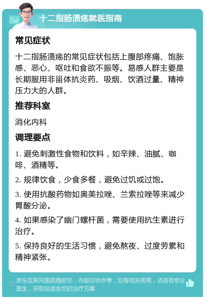 十二指肠溃疡就医指南 常见症状 十二指肠溃疡的常见症状包括上腹部疼痛、饱胀感、恶心、呕吐和食欲不振等。易感人群主要是长期服用非甾体抗炎药、吸烟、饮酒过量、精神压力大的人群。 推荐科室 消化内科 调理要点 1. 避免刺激性食物和饮料，如辛辣、油腻、咖啡、酒精等。 2. 规律饮食，少食多餐，避免过饥或过饱。 3. 使用抗酸药物如奥美拉唑、兰索拉唑等来减少胃酸分泌。 4. 如果感染了幽门螺杆菌，需要使用抗生素进行治疗。 5. 保持良好的生活习惯，避免熬夜、过度劳累和精神紧张。