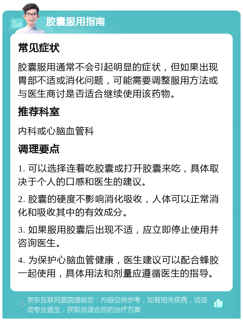 胶囊服用指南 常见症状 胶囊服用通常不会引起明显的症状，但如果出现胃部不适或消化问题，可能需要调整服用方法或与医生商讨是否适合继续使用该药物。 推荐科室 内科或心脑血管科 调理要点 1. 可以选择连着吃胶囊或打开胶囊来吃，具体取决于个人的口感和医生的建议。 2. 胶囊的硬度不影响消化吸收，人体可以正常消化和吸收其中的有效成分。 3. 如果服用胶囊后出现不适，应立即停止使用并咨询医生。 4. 为保护心脑血管健康，医生建议可以配合蜂胶一起使用，具体用法和剂量应遵循医生的指导。