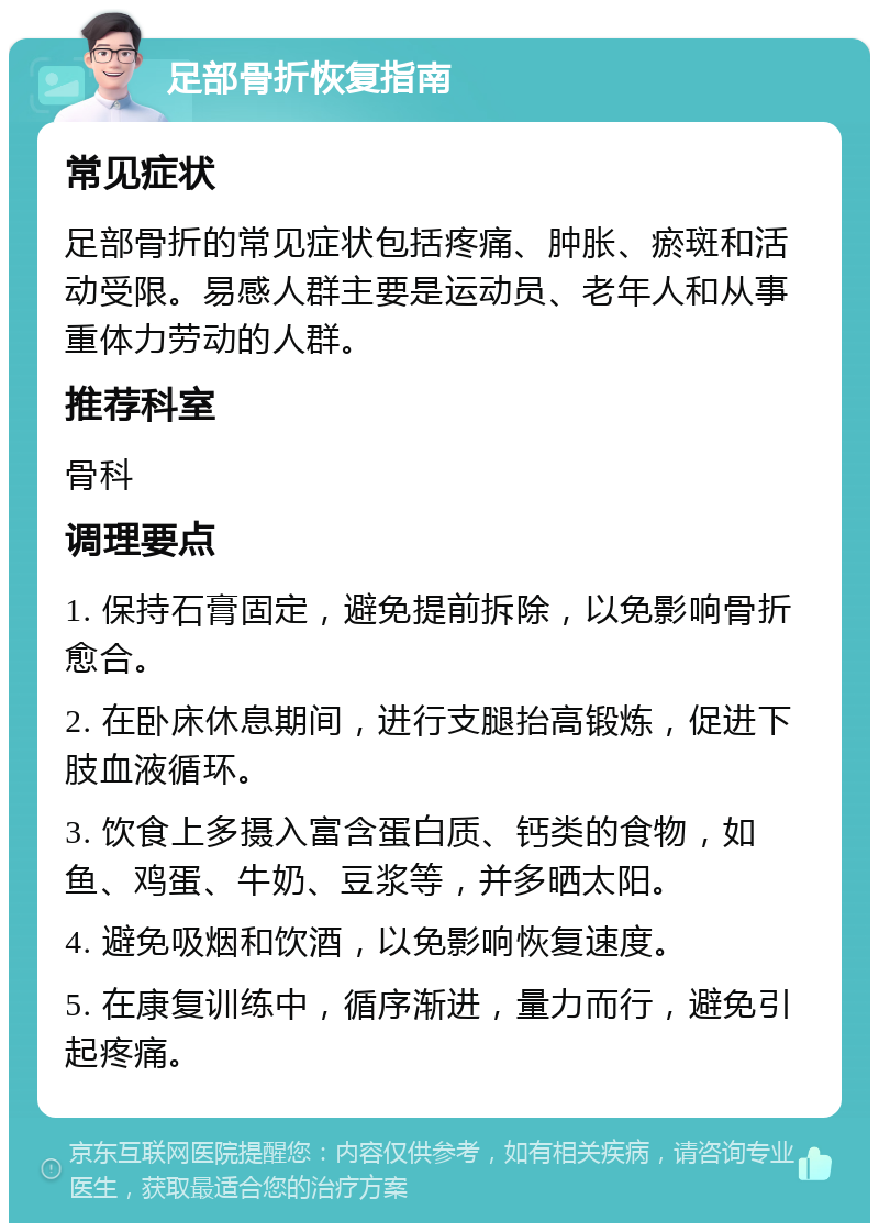 足部骨折恢复指南 常见症状 足部骨折的常见症状包括疼痛、肿胀、瘀斑和活动受限。易感人群主要是运动员、老年人和从事重体力劳动的人群。 推荐科室 骨科 调理要点 1. 保持石膏固定，避免提前拆除，以免影响骨折愈合。 2. 在卧床休息期间，进行支腿抬高锻炼，促进下肢血液循环。 3. 饮食上多摄入富含蛋白质、钙类的食物，如鱼、鸡蛋、牛奶、豆浆等，并多晒太阳。 4. 避免吸烟和饮酒，以免影响恢复速度。 5. 在康复训练中，循序渐进，量力而行，避免引起疼痛。