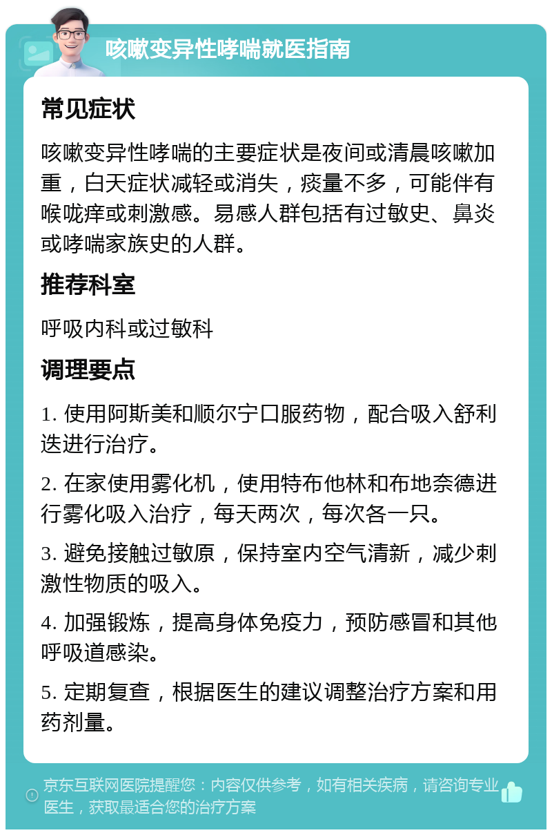 咳嗽变异性哮喘就医指南 常见症状 咳嗽变异性哮喘的主要症状是夜间或清晨咳嗽加重，白天症状减轻或消失，痰量不多，可能伴有喉咙痒或刺激感。易感人群包括有过敏史、鼻炎或哮喘家族史的人群。 推荐科室 呼吸内科或过敏科 调理要点 1. 使用阿斯美和顺尔宁口服药物，配合吸入舒利迭进行治疗。 2. 在家使用雾化机，使用特布他林和布地奈德进行雾化吸入治疗，每天两次，每次各一只。 3. 避免接触过敏原，保持室内空气清新，减少刺激性物质的吸入。 4. 加强锻炼，提高身体免疫力，预防感冒和其他呼吸道感染。 5. 定期复查，根据医生的建议调整治疗方案和用药剂量。