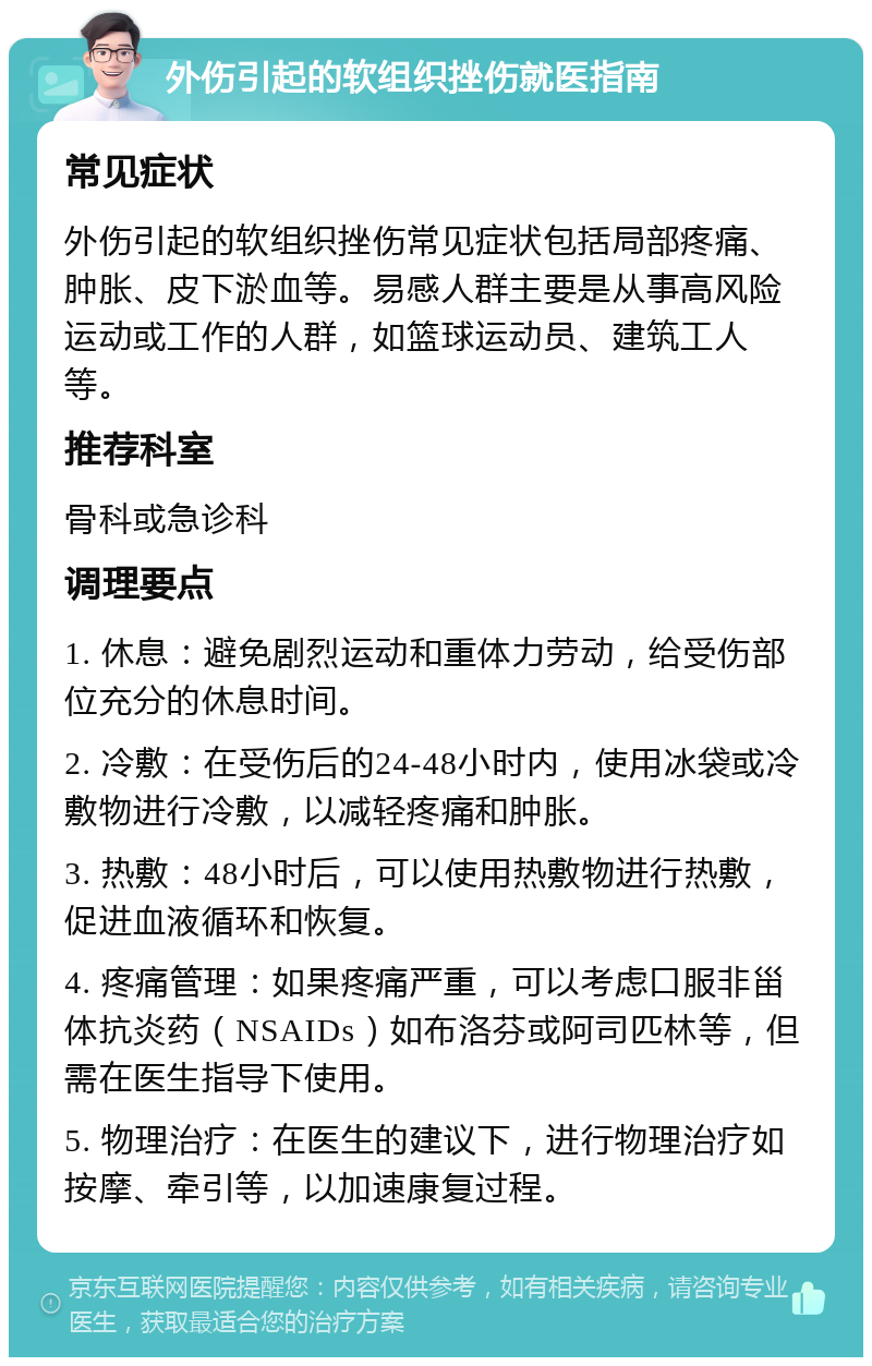 外伤引起的软组织挫伤就医指南 常见症状 外伤引起的软组织挫伤常见症状包括局部疼痛、肿胀、皮下淤血等。易感人群主要是从事高风险运动或工作的人群，如篮球运动员、建筑工人等。 推荐科室 骨科或急诊科 调理要点 1. 休息：避免剧烈运动和重体力劳动，给受伤部位充分的休息时间。 2. 冷敷：在受伤后的24-48小时内，使用冰袋或冷敷物进行冷敷，以减轻疼痛和肿胀。 3. 热敷：48小时后，可以使用热敷物进行热敷，促进血液循环和恢复。 4. 疼痛管理：如果疼痛严重，可以考虑口服非甾体抗炎药（NSAIDs）如布洛芬或阿司匹林等，但需在医生指导下使用。 5. 物理治疗：在医生的建议下，进行物理治疗如按摩、牵引等，以加速康复过程。