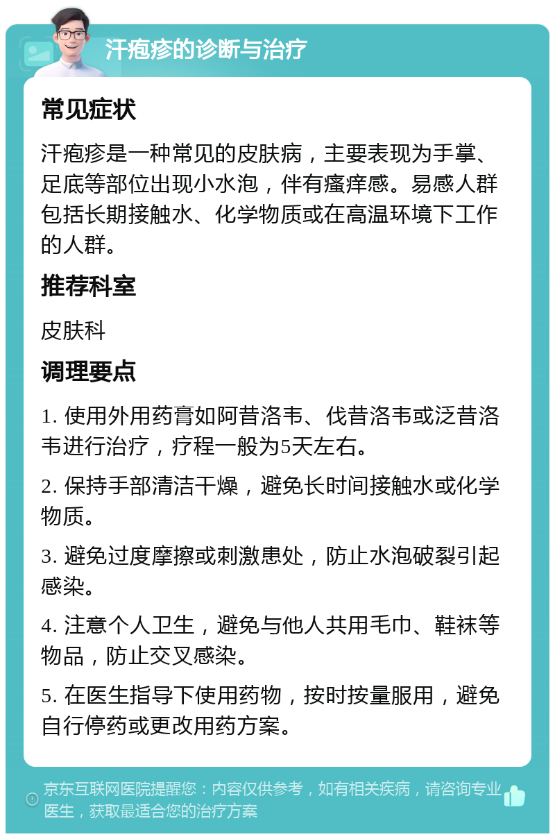 汗疱疹的诊断与治疗 常见症状 汗疱疹是一种常见的皮肤病，主要表现为手掌、足底等部位出现小水泡，伴有瘙痒感。易感人群包括长期接触水、化学物质或在高温环境下工作的人群。 推荐科室 皮肤科 调理要点 1. 使用外用药膏如阿昔洛韦、伐昔洛韦或泛昔洛韦进行治疗，疗程一般为5天左右。 2. 保持手部清洁干燥，避免长时间接触水或化学物质。 3. 避免过度摩擦或刺激患处，防止水泡破裂引起感染。 4. 注意个人卫生，避免与他人共用毛巾、鞋袜等物品，防止交叉感染。 5. 在医生指导下使用药物，按时按量服用，避免自行停药或更改用药方案。