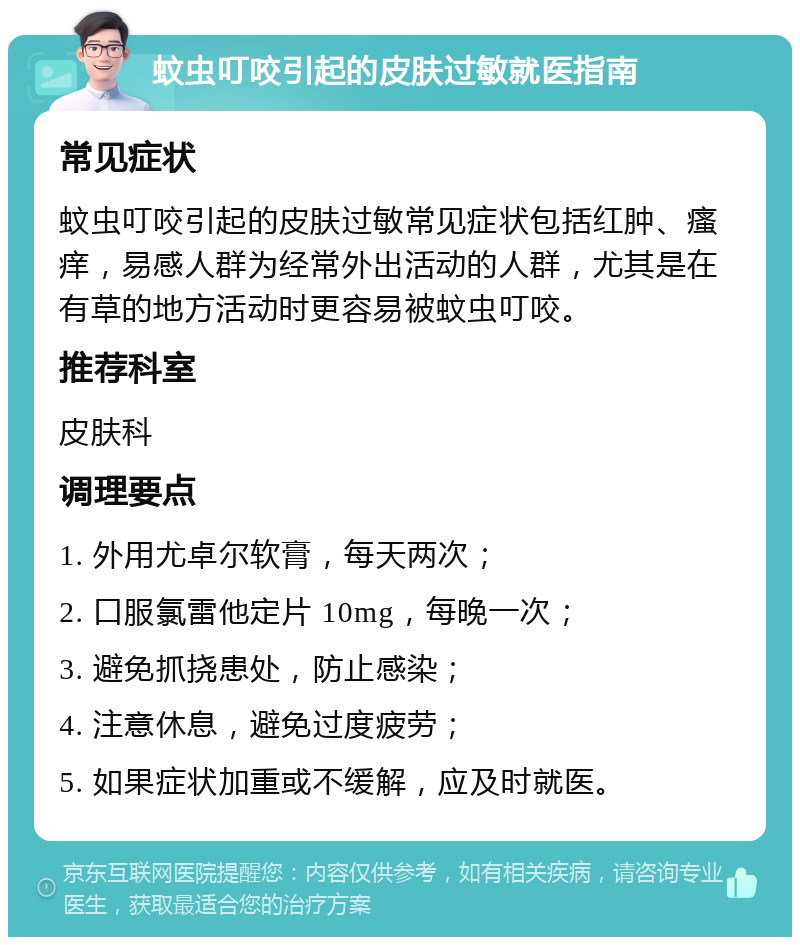 蚊虫叮咬引起的皮肤过敏就医指南 常见症状 蚊虫叮咬引起的皮肤过敏常见症状包括红肿、瘙痒，易感人群为经常外出活动的人群，尤其是在有草的地方活动时更容易被蚊虫叮咬。 推荐科室 皮肤科 调理要点 1. 外用尤卓尔软膏，每天两次； 2. 口服氯雷他定片 10mg，每晚一次； 3. 避免抓挠患处，防止感染； 4. 注意休息，避免过度疲劳； 5. 如果症状加重或不缓解，应及时就医。