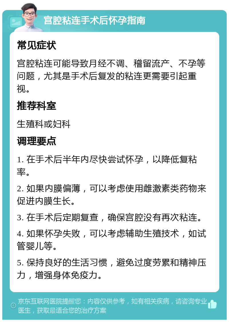 宫腔粘连手术后怀孕指南 常见症状 宫腔粘连可能导致月经不调、稽留流产、不孕等问题，尤其是手术后复发的粘连更需要引起重视。 推荐科室 生殖科或妇科 调理要点 1. 在手术后半年内尽快尝试怀孕，以降低复粘率。 2. 如果内膜偏薄，可以考虑使用雌激素类药物来促进内膜生长。 3. 在手术后定期复查，确保宫腔没有再次粘连。 4. 如果怀孕失败，可以考虑辅助生殖技术，如试管婴儿等。 5. 保持良好的生活习惯，避免过度劳累和精神压力，增强身体免疫力。