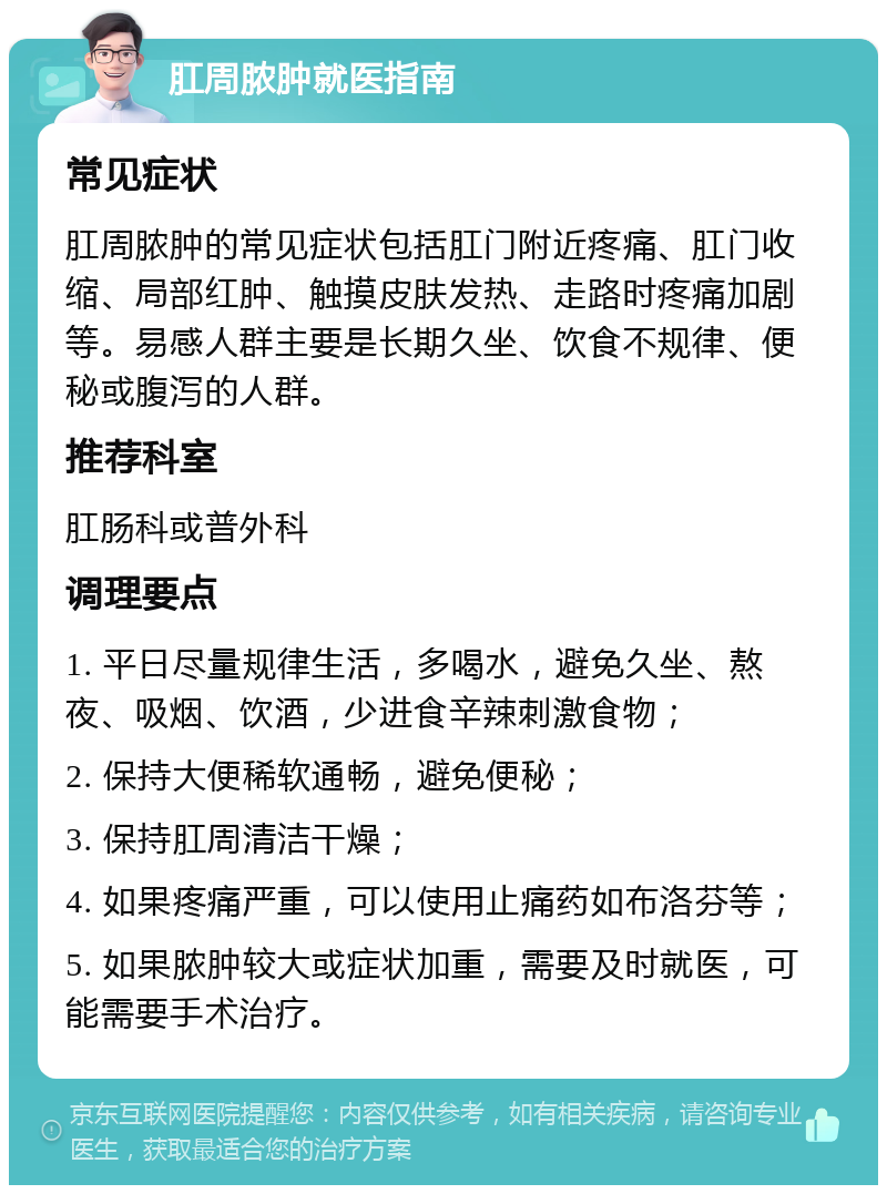 肛周脓肿就医指南 常见症状 肛周脓肿的常见症状包括肛门附近疼痛、肛门收缩、局部红肿、触摸皮肤发热、走路时疼痛加剧等。易感人群主要是长期久坐、饮食不规律、便秘或腹泻的人群。 推荐科室 肛肠科或普外科 调理要点 1. 平日尽量规律生活，多喝水，避免久坐、熬夜、吸烟、饮酒，少进食辛辣刺激食物； 2. 保持大便稀软通畅，避免便秘； 3. 保持肛周清洁干燥； 4. 如果疼痛严重，可以使用止痛药如布洛芬等； 5. 如果脓肿较大或症状加重，需要及时就医，可能需要手术治疗。