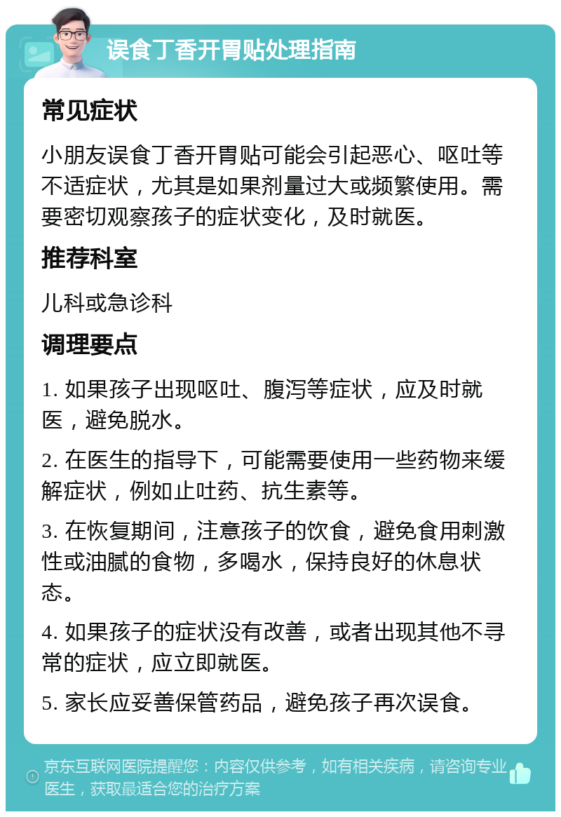 误食丁香开胃贴处理指南 常见症状 小朋友误食丁香开胃贴可能会引起恶心、呕吐等不适症状，尤其是如果剂量过大或频繁使用。需要密切观察孩子的症状变化，及时就医。 推荐科室 儿科或急诊科 调理要点 1. 如果孩子出现呕吐、腹泻等症状，应及时就医，避免脱水。 2. 在医生的指导下，可能需要使用一些药物来缓解症状，例如止吐药、抗生素等。 3. 在恢复期间，注意孩子的饮食，避免食用刺激性或油腻的食物，多喝水，保持良好的休息状态。 4. 如果孩子的症状没有改善，或者出现其他不寻常的症状，应立即就医。 5. 家长应妥善保管药品，避免孩子再次误食。