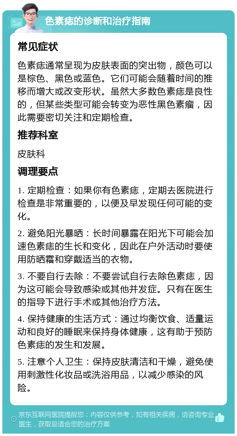 色素痣的诊断和治疗指南 常见症状 色素痣通常呈现为皮肤表面的突出物，颜色可以是棕色、黑色或蓝色。它们可能会随着时间的推移而增大或改变形状。虽然大多数色素痣是良性的，但某些类型可能会转变为恶性黑色素瘤，因此需要密切关注和定期检查。 推荐科室 皮肤科 调理要点 1. 定期检查：如果你有色素痣，定期去医院进行检查是非常重要的，以便及早发现任何可能的变化。 2. 避免阳光暴晒：长时间暴露在阳光下可能会加速色素痣的生长和变化，因此在户外活动时要使用防晒霜和穿戴适当的衣物。 3. 不要自行去除：不要尝试自行去除色素痣，因为这可能会导致感染或其他并发症。只有在医生的指导下进行手术或其他治疗方法。 4. 保持健康的生活方式：通过均衡饮食、适量运动和良好的睡眠来保持身体健康，这有助于预防色素痣的发生和发展。 5. 注意个人卫生：保持皮肤清洁和干燥，避免使用刺激性化妆品或洗浴用品，以减少感染的风险。