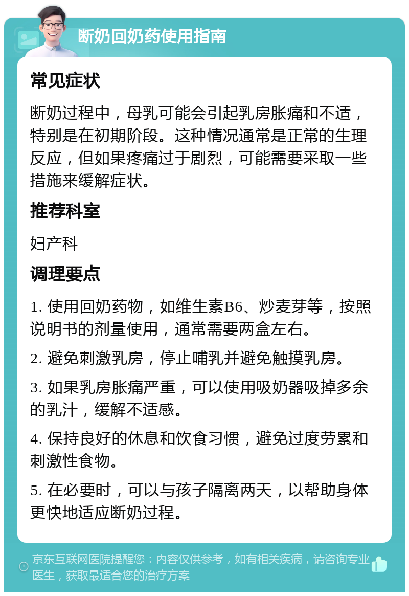 断奶回奶药使用指南 常见症状 断奶过程中，母乳可能会引起乳房胀痛和不适，特别是在初期阶段。这种情况通常是正常的生理反应，但如果疼痛过于剧烈，可能需要采取一些措施来缓解症状。 推荐科室 妇产科 调理要点 1. 使用回奶药物，如维生素B6、炒麦芽等，按照说明书的剂量使用，通常需要两盒左右。 2. 避免刺激乳房，停止哺乳并避免触摸乳房。 3. 如果乳房胀痛严重，可以使用吸奶器吸掉多余的乳汁，缓解不适感。 4. 保持良好的休息和饮食习惯，避免过度劳累和刺激性食物。 5. 在必要时，可以与孩子隔离两天，以帮助身体更快地适应断奶过程。