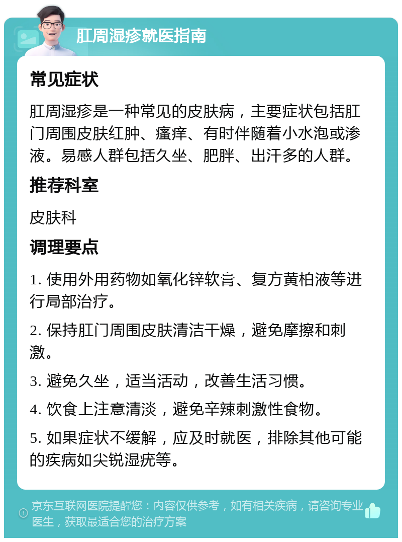 肛周湿疹就医指南 常见症状 肛周湿疹是一种常见的皮肤病，主要症状包括肛门周围皮肤红肿、瘙痒、有时伴随着小水泡或渗液。易感人群包括久坐、肥胖、出汗多的人群。 推荐科室 皮肤科 调理要点 1. 使用外用药物如氧化锌软膏、复方黄柏液等进行局部治疗。 2. 保持肛门周围皮肤清洁干燥，避免摩擦和刺激。 3. 避免久坐，适当活动，改善生活习惯。 4. 饮食上注意清淡，避免辛辣刺激性食物。 5. 如果症状不缓解，应及时就医，排除其他可能的疾病如尖锐湿疣等。