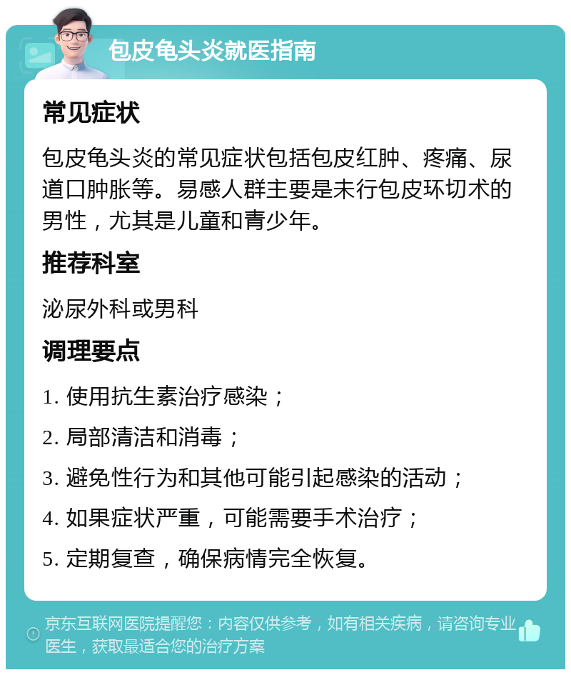 包皮龟头炎就医指南 常见症状 包皮龟头炎的常见症状包括包皮红肿、疼痛、尿道口肿胀等。易感人群主要是未行包皮环切术的男性，尤其是儿童和青少年。 推荐科室 泌尿外科或男科 调理要点 1. 使用抗生素治疗感染； 2. 局部清洁和消毒； 3. 避免性行为和其他可能引起感染的活动； 4. 如果症状严重，可能需要手术治疗； 5. 定期复查，确保病情完全恢复。