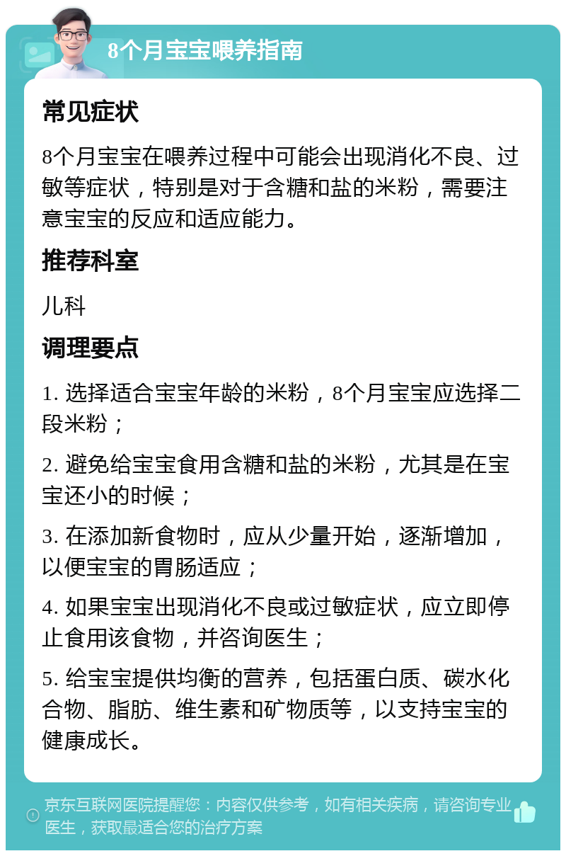 8个月宝宝喂养指南 常见症状 8个月宝宝在喂养过程中可能会出现消化不良、过敏等症状，特别是对于含糖和盐的米粉，需要注意宝宝的反应和适应能力。 推荐科室 儿科 调理要点 1. 选择适合宝宝年龄的米粉，8个月宝宝应选择二段米粉； 2. 避免给宝宝食用含糖和盐的米粉，尤其是在宝宝还小的时候； 3. 在添加新食物时，应从少量开始，逐渐增加，以便宝宝的胃肠适应； 4. 如果宝宝出现消化不良或过敏症状，应立即停止食用该食物，并咨询医生； 5. 给宝宝提供均衡的营养，包括蛋白质、碳水化合物、脂肪、维生素和矿物质等，以支持宝宝的健康成长。