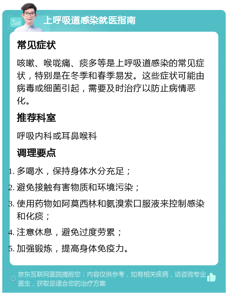 上呼吸道感染就医指南 常见症状 咳嗽、喉咙痛、痰多等是上呼吸道感染的常见症状，特别是在冬季和春季易发。这些症状可能由病毒或细菌引起，需要及时治疗以防止病情恶化。 推荐科室 呼吸内科或耳鼻喉科 调理要点 多喝水，保持身体水分充足； 避免接触有害物质和环境污染； 使用药物如阿莫西林和氨溴索口服液来控制感染和化痰； 注意休息，避免过度劳累； 加强锻炼，提高身体免疫力。