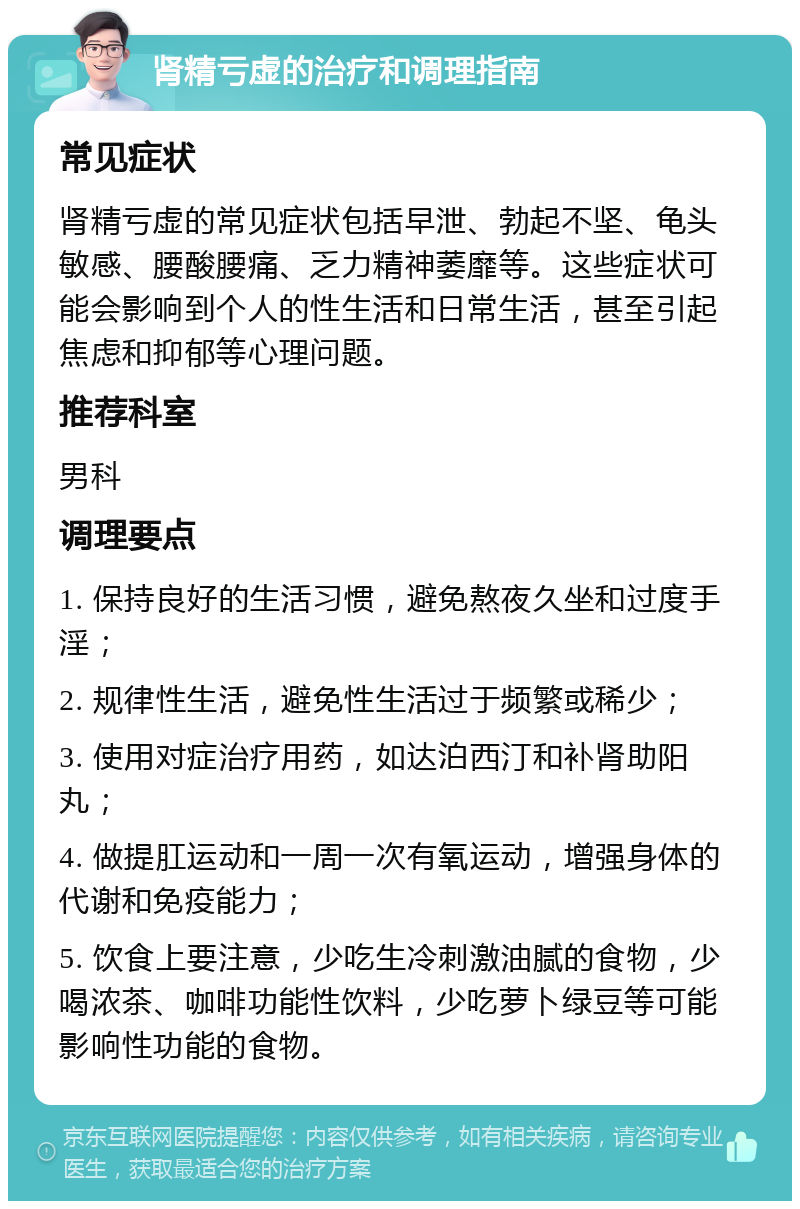 肾精亏虚的治疗和调理指南 常见症状 肾精亏虚的常见症状包括早泄、勃起不坚、龟头敏感、腰酸腰痛、乏力精神萎靡等。这些症状可能会影响到个人的性生活和日常生活，甚至引起焦虑和抑郁等心理问题。 推荐科室 男科 调理要点 1. 保持良好的生活习惯，避免熬夜久坐和过度手淫； 2. 规律性生活，避免性生活过于频繁或稀少； 3. 使用对症治疗用药，如达泊西汀和补肾助阳丸； 4. 做提肛运动和一周一次有氧运动，增强身体的代谢和免疫能力； 5. 饮食上要注意，少吃生冷刺激油腻的食物，少喝浓茶、咖啡功能性饮料，少吃萝卜绿豆等可能影响性功能的食物。