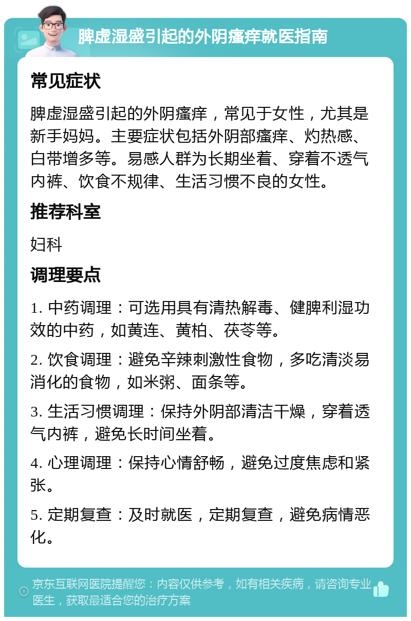 脾虚湿盛引起的外阴瘙痒就医指南 常见症状 脾虚湿盛引起的外阴瘙痒，常见于女性，尤其是新手妈妈。主要症状包括外阴部瘙痒、灼热感、白带增多等。易感人群为长期坐着、穿着不透气内裤、饮食不规律、生活习惯不良的女性。 推荐科室 妇科 调理要点 1. 中药调理：可选用具有清热解毒、健脾利湿功效的中药，如黄连、黄柏、茯苓等。 2. 饮食调理：避免辛辣刺激性食物，多吃清淡易消化的食物，如米粥、面条等。 3. 生活习惯调理：保持外阴部清洁干燥，穿着透气内裤，避免长时间坐着。 4. 心理调理：保持心情舒畅，避免过度焦虑和紧张。 5. 定期复查：及时就医，定期复查，避免病情恶化。