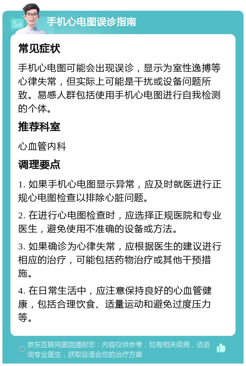 手机心电图误诊指南 常见症状 手机心电图可能会出现误诊，显示为室性逸搏等心律失常，但实际上可能是干扰或设备问题所致。易感人群包括使用手机心电图进行自我检测的个体。 推荐科室 心血管内科 调理要点 1. 如果手机心电图显示异常，应及时就医进行正规心电图检查以排除心脏问题。 2. 在进行心电图检查时，应选择正规医院和专业医生，避免使用不准确的设备或方法。 3. 如果确诊为心律失常，应根据医生的建议进行相应的治疗，可能包括药物治疗或其他干预措施。 4. 在日常生活中，应注意保持良好的心血管健康，包括合理饮食、适量运动和避免过度压力等。