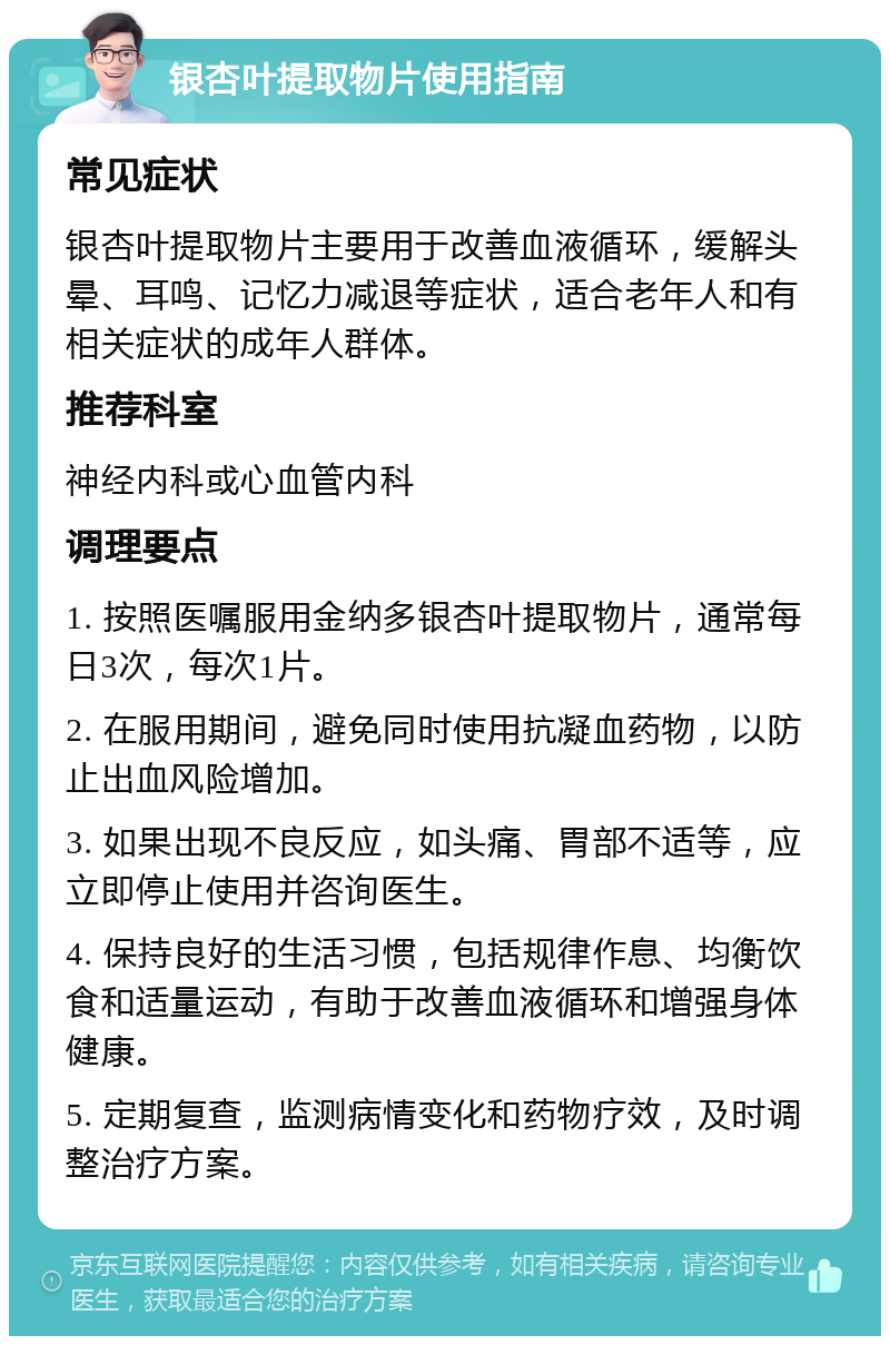 银杏叶提取物片使用指南 常见症状 银杏叶提取物片主要用于改善血液循环，缓解头晕、耳鸣、记忆力减退等症状，适合老年人和有相关症状的成年人群体。 推荐科室 神经内科或心血管内科 调理要点 1. 按照医嘱服用金纳多银杏叶提取物片，通常每日3次，每次1片。 2. 在服用期间，避免同时使用抗凝血药物，以防止出血风险增加。 3. 如果出现不良反应，如头痛、胃部不适等，应立即停止使用并咨询医生。 4. 保持良好的生活习惯，包括规律作息、均衡饮食和适量运动，有助于改善血液循环和增强身体健康。 5. 定期复查，监测病情变化和药物疗效，及时调整治疗方案。