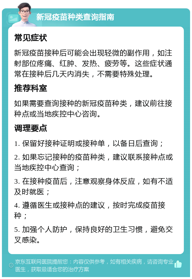 新冠疫苗种类查询指南 常见症状 新冠疫苗接种后可能会出现轻微的副作用，如注射部位疼痛、红肿、发热、疲劳等。这些症状通常在接种后几天内消失，不需要特殊处理。 推荐科室 如果需要查询接种的新冠疫苗种类，建议前往接种点或当地疾控中心咨询。 调理要点 1. 保留好接种证明或接种单，以备日后查询； 2. 如果忘记接种的疫苗种类，建议联系接种点或当地疾控中心查询； 3. 在接种疫苗后，注意观察身体反应，如有不适及时就医； 4. 遵循医生或接种点的建议，按时完成疫苗接种； 5. 加强个人防护，保持良好的卫生习惯，避免交叉感染。