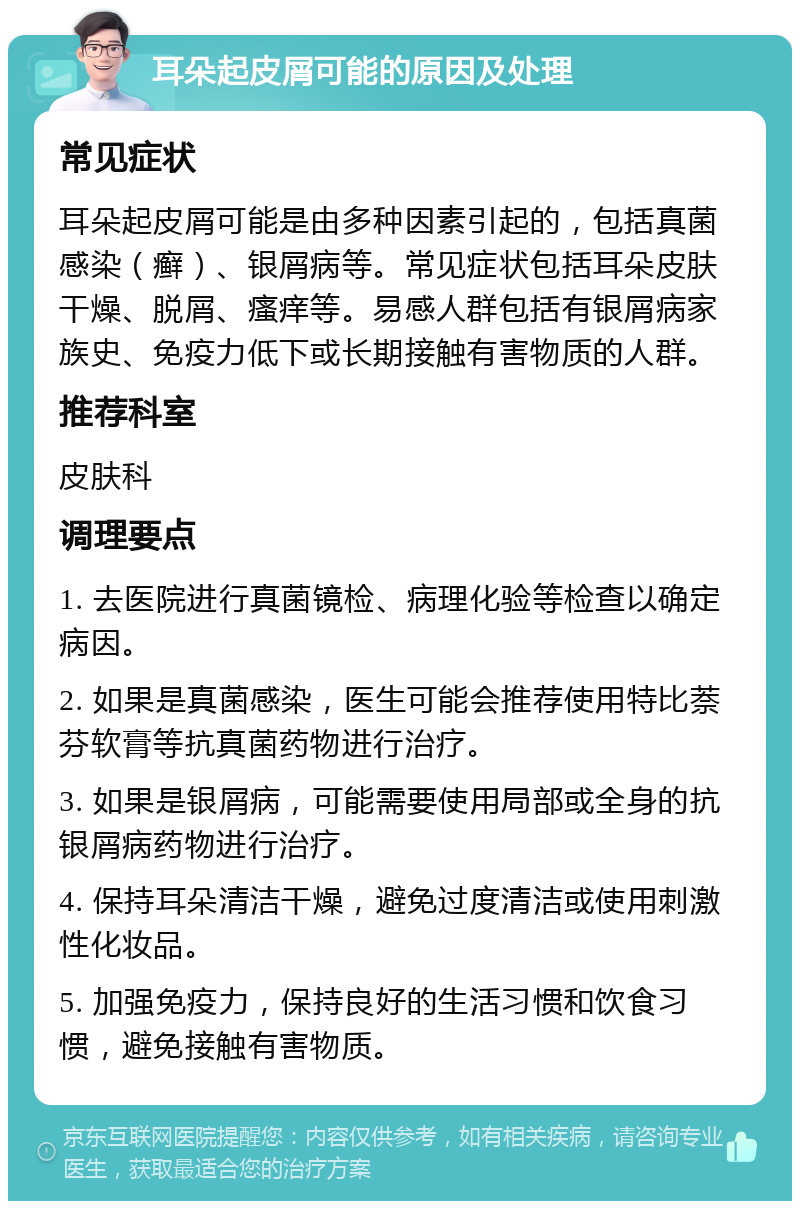 耳朵起皮屑可能的原因及处理 常见症状 耳朵起皮屑可能是由多种因素引起的，包括真菌感染（癣）、银屑病等。常见症状包括耳朵皮肤干燥、脱屑、瘙痒等。易感人群包括有银屑病家族史、免疫力低下或长期接触有害物质的人群。 推荐科室 皮肤科 调理要点 1. 去医院进行真菌镜检、病理化验等检查以确定病因。 2. 如果是真菌感染，医生可能会推荐使用特比萘芬软膏等抗真菌药物进行治疗。 3. 如果是银屑病，可能需要使用局部或全身的抗银屑病药物进行治疗。 4. 保持耳朵清洁干燥，避免过度清洁或使用刺激性化妆品。 5. 加强免疫力，保持良好的生活习惯和饮食习惯，避免接触有害物质。