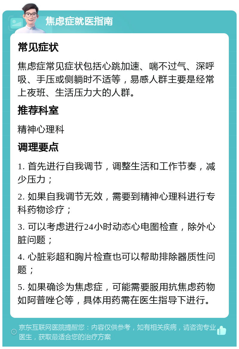 焦虑症就医指南 常见症状 焦虑症常见症状包括心跳加速、喘不过气、深呼吸、手压或侧躺时不适等，易感人群主要是经常上夜班、生活压力大的人群。 推荐科室 精神心理科 调理要点 1. 首先进行自我调节，调整生活和工作节奏，减少压力； 2. 如果自我调节无效，需要到精神心理科进行专科药物诊疗； 3. 可以考虑进行24小时动态心电图检查，除外心脏问题； 4. 心脏彩超和胸片检查也可以帮助排除器质性问题； 5. 如果确诊为焦虑症，可能需要服用抗焦虑药物如阿普唑仑等，具体用药需在医生指导下进行。