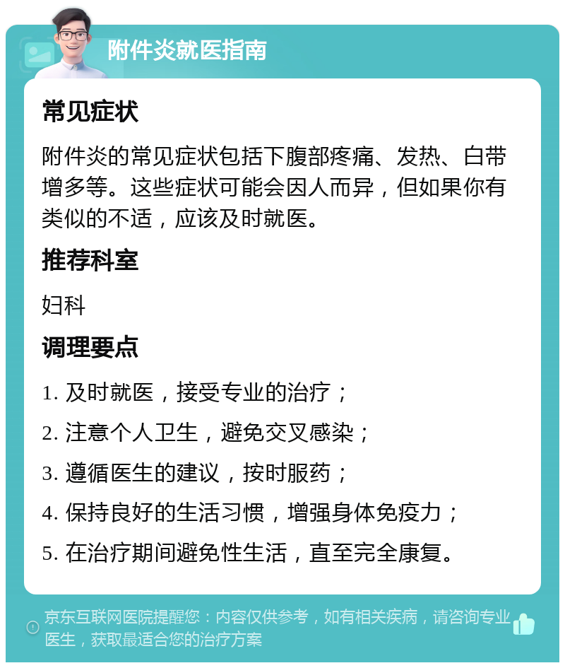 附件炎就医指南 常见症状 附件炎的常见症状包括下腹部疼痛、发热、白带增多等。这些症状可能会因人而异，但如果你有类似的不适，应该及时就医。 推荐科室 妇科 调理要点 1. 及时就医，接受专业的治疗； 2. 注意个人卫生，避免交叉感染； 3. 遵循医生的建议，按时服药； 4. 保持良好的生活习惯，增强身体免疫力； 5. 在治疗期间避免性生活，直至完全康复。