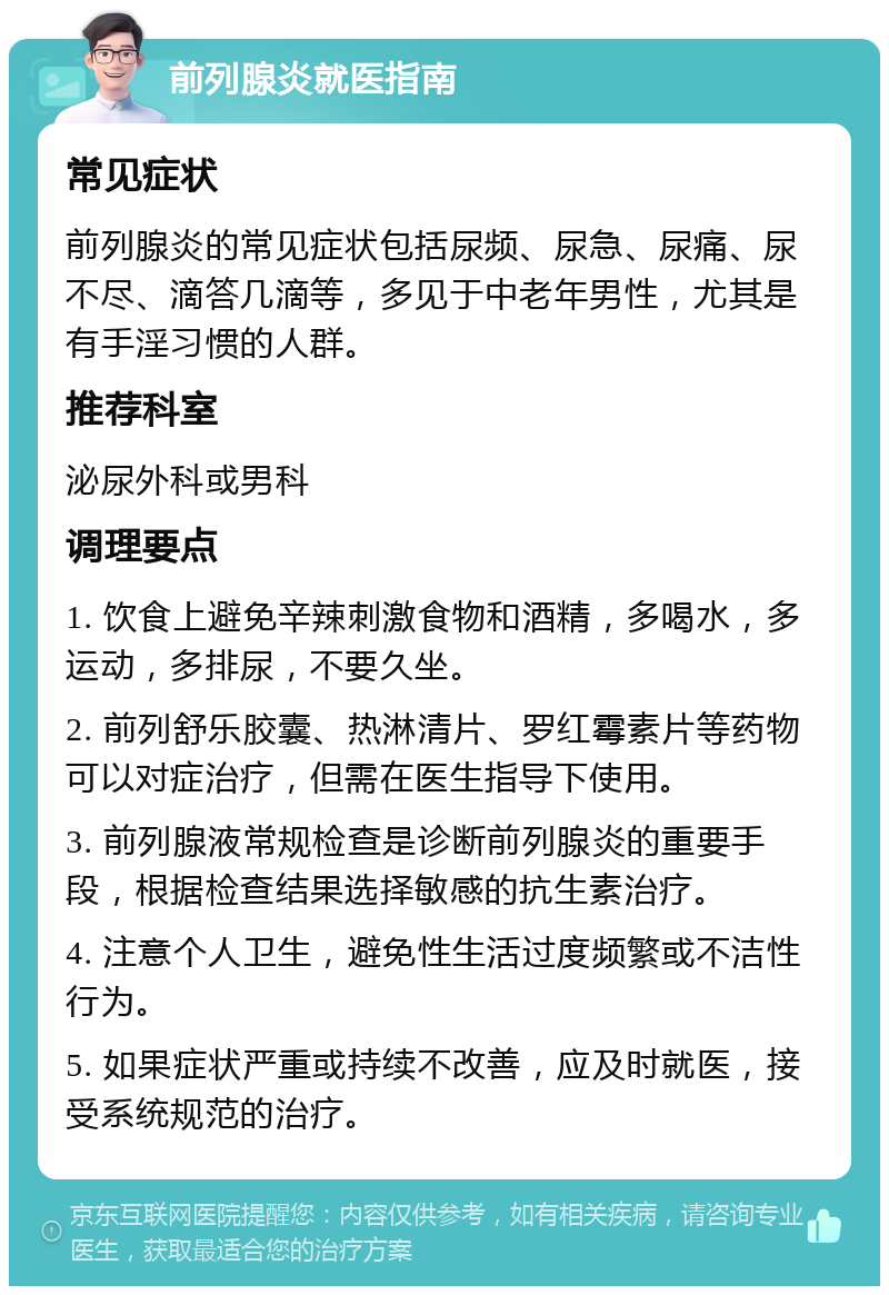 前列腺炎就医指南 常见症状 前列腺炎的常见症状包括尿频、尿急、尿痛、尿不尽、滴答几滴等，多见于中老年男性，尤其是有手淫习惯的人群。 推荐科室 泌尿外科或男科 调理要点 1. 饮食上避免辛辣刺激食物和酒精，多喝水，多运动，多排尿，不要久坐。 2. 前列舒乐胶囊、热淋清片、罗红霉素片等药物可以对症治疗，但需在医生指导下使用。 3. 前列腺液常规检查是诊断前列腺炎的重要手段，根据检查结果选择敏感的抗生素治疗。 4. 注意个人卫生，避免性生活过度频繁或不洁性行为。 5. 如果症状严重或持续不改善，应及时就医，接受系统规范的治疗。