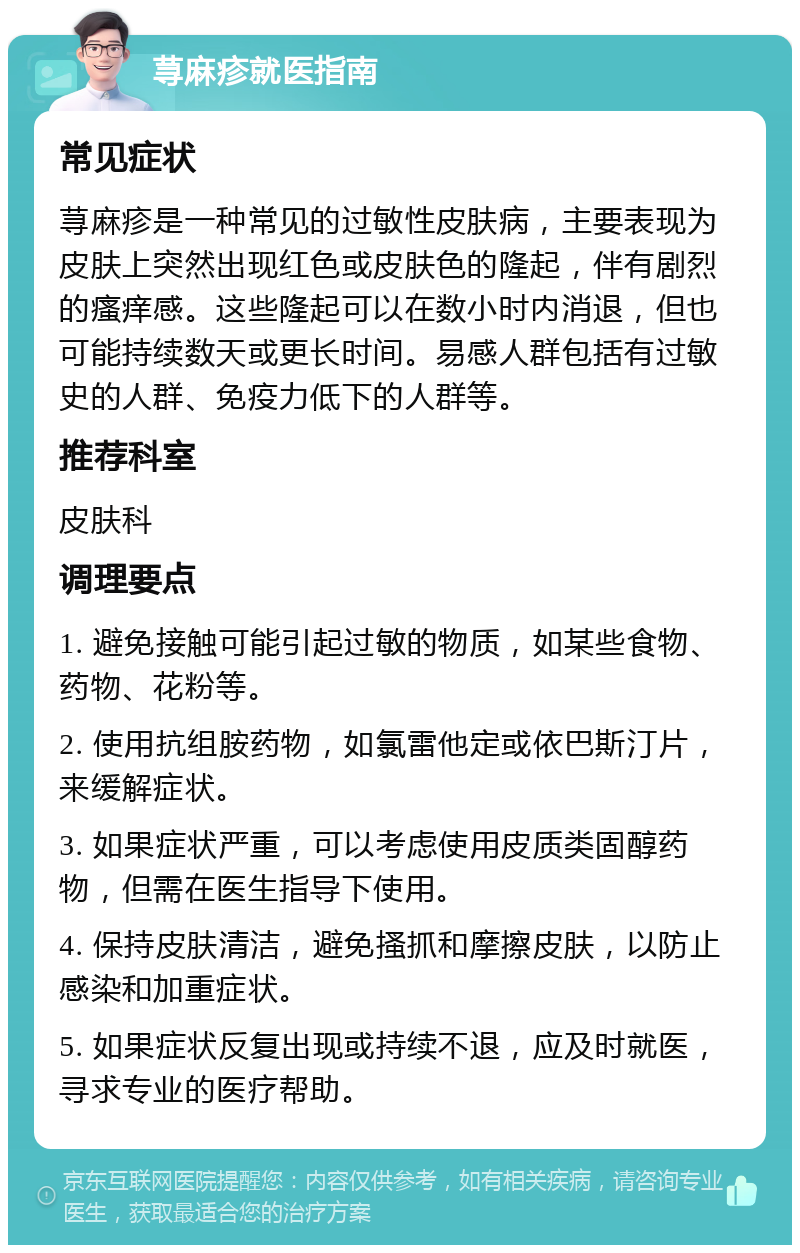 荨麻疹就医指南 常见症状 荨麻疹是一种常见的过敏性皮肤病，主要表现为皮肤上突然出现红色或皮肤色的隆起，伴有剧烈的瘙痒感。这些隆起可以在数小时内消退，但也可能持续数天或更长时间。易感人群包括有过敏史的人群、免疫力低下的人群等。 推荐科室 皮肤科 调理要点 1. 避免接触可能引起过敏的物质，如某些食物、药物、花粉等。 2. 使用抗组胺药物，如氯雷他定或依巴斯汀片，来缓解症状。 3. 如果症状严重，可以考虑使用皮质类固醇药物，但需在医生指导下使用。 4. 保持皮肤清洁，避免搔抓和摩擦皮肤，以防止感染和加重症状。 5. 如果症状反复出现或持续不退，应及时就医，寻求专业的医疗帮助。