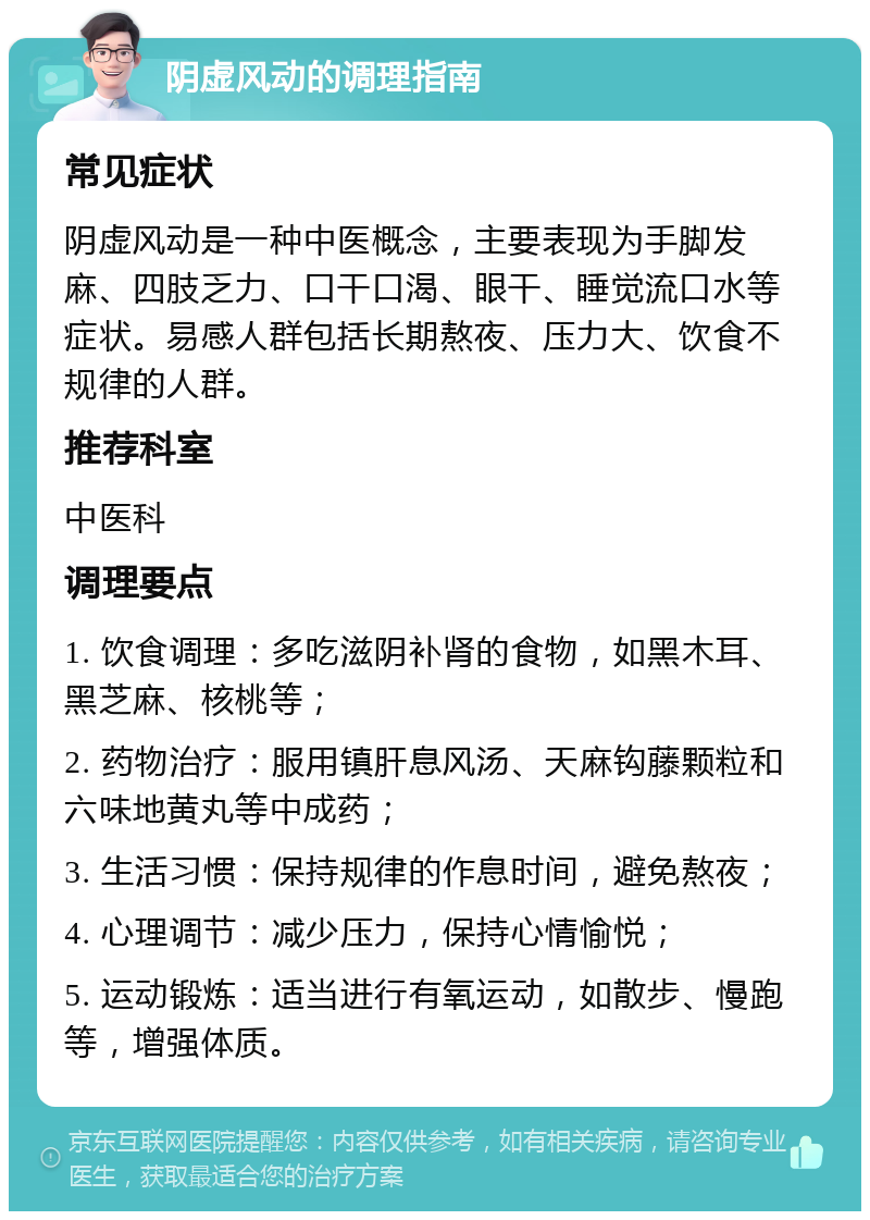 阴虚风动的调理指南 常见症状 阴虚风动是一种中医概念，主要表现为手脚发麻、四肢乏力、口干口渴、眼干、睡觉流口水等症状。易感人群包括长期熬夜、压力大、饮食不规律的人群。 推荐科室 中医科 调理要点 1. 饮食调理：多吃滋阴补肾的食物，如黑木耳、黑芝麻、核桃等； 2. 药物治疗：服用镇肝息风汤、天麻钩藤颗粒和六味地黄丸等中成药； 3. 生活习惯：保持规律的作息时间，避免熬夜； 4. 心理调节：减少压力，保持心情愉悦； 5. 运动锻炼：适当进行有氧运动，如散步、慢跑等，增强体质。