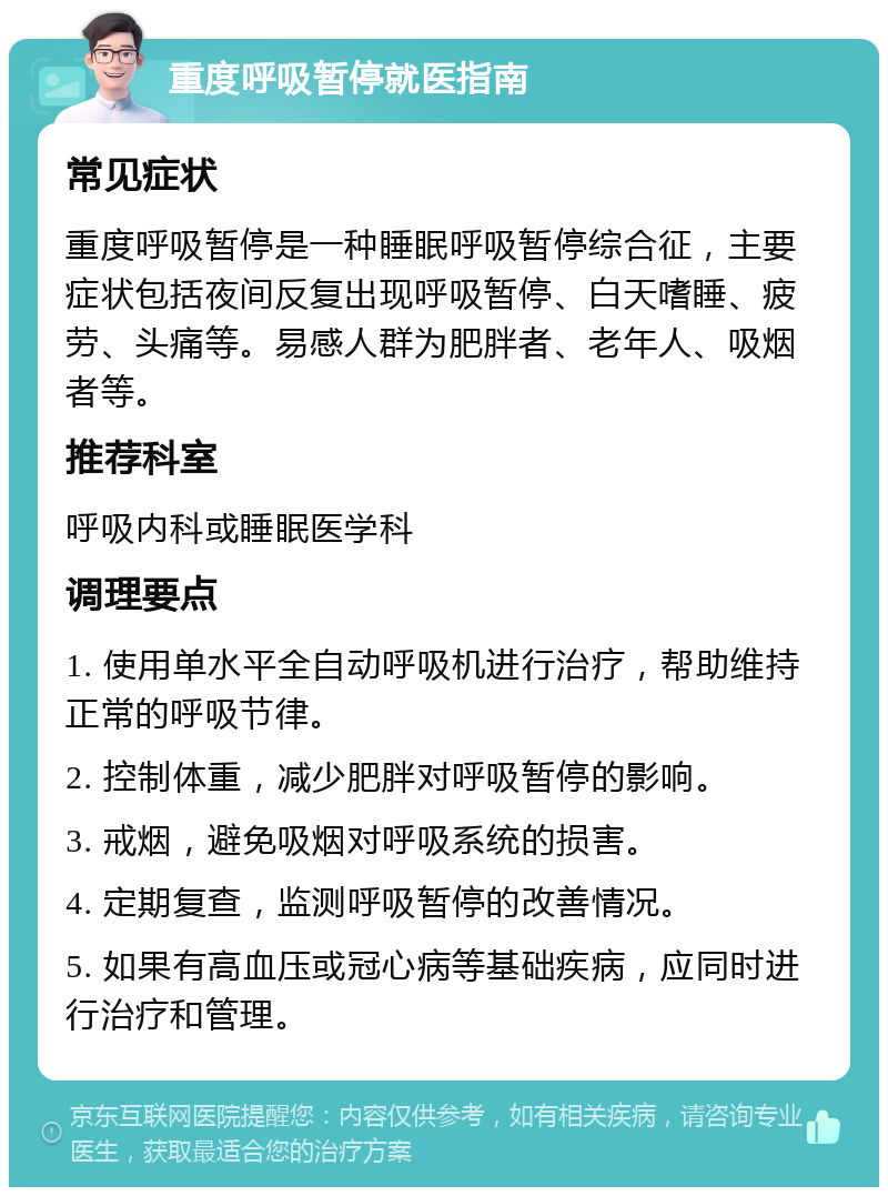 重度呼吸暂停就医指南 常见症状 重度呼吸暂停是一种睡眠呼吸暂停综合征，主要症状包括夜间反复出现呼吸暂停、白天嗜睡、疲劳、头痛等。易感人群为肥胖者、老年人、吸烟者等。 推荐科室 呼吸内科或睡眠医学科 调理要点 1. 使用单水平全自动呼吸机进行治疗，帮助维持正常的呼吸节律。 2. 控制体重，减少肥胖对呼吸暂停的影响。 3. 戒烟，避免吸烟对呼吸系统的损害。 4. 定期复查，监测呼吸暂停的改善情况。 5. 如果有高血压或冠心病等基础疾病，应同时进行治疗和管理。