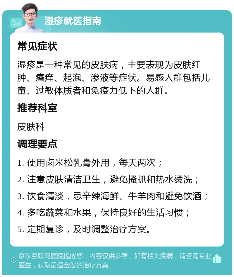 湿疹就医指南 常见症状 湿疹是一种常见的皮肤病，主要表现为皮肤红肿、瘙痒、起泡、渗液等症状。易感人群包括儿童、过敏体质者和免疫力低下的人群。 推荐科室 皮肤科 调理要点 1. 使用卤米松乳膏外用，每天两次； 2. 注意皮肤清洁卫生，避免搔抓和热水烫洗； 3. 饮食清淡，忌辛辣海鲜、牛羊肉和避免饮酒； 4. 多吃蔬菜和水果，保持良好的生活习惯； 5. 定期复诊，及时调整治疗方案。