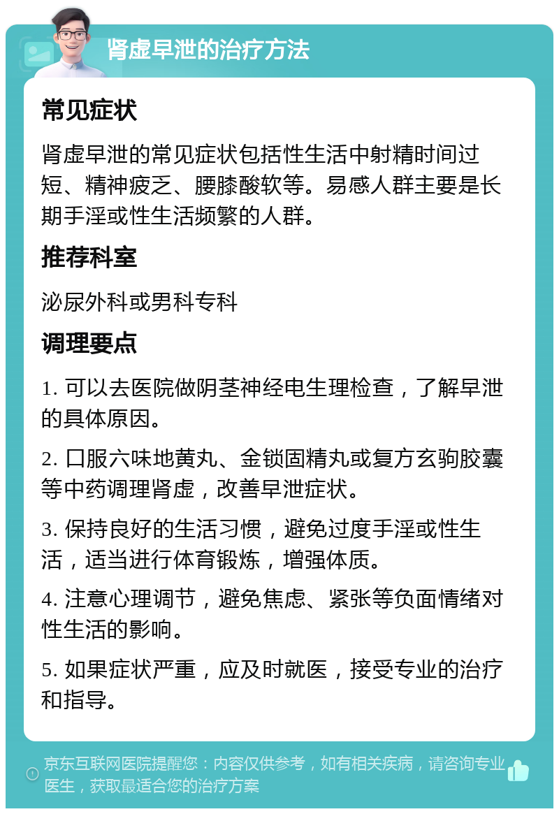 肾虚早泄的治疗方法 常见症状 肾虚早泄的常见症状包括性生活中射精时间过短、精神疲乏、腰膝酸软等。易感人群主要是长期手淫或性生活频繁的人群。 推荐科室 泌尿外科或男科专科 调理要点 1. 可以去医院做阴茎神经电生理检查，了解早泄的具体原因。 2. 口服六味地黄丸、金锁固精丸或复方玄驹胶囊等中药调理肾虚，改善早泄症状。 3. 保持良好的生活习惯，避免过度手淫或性生活，适当进行体育锻炼，增强体质。 4. 注意心理调节，避免焦虑、紧张等负面情绪对性生活的影响。 5. 如果症状严重，应及时就医，接受专业的治疗和指导。