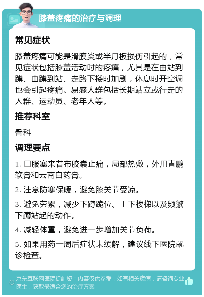 膝盖疼痛的治疗与调理 常见症状 膝盖疼痛可能是滑膜炎或半月板损伤引起的，常见症状包括膝盖活动时的疼痛，尤其是在由站到蹲、由蹲到站、走路下楼时加剧，休息时开空调也会引起疼痛。易感人群包括长期站立或行走的人群、运动员、老年人等。 推荐科室 骨科 调理要点 1. 口服塞来昔布胶囊止痛，局部热敷，外用青鹏软膏和云南白药膏。 2. 注意防寒保暖，避免膝关节受凉。 3. 避免劳累，减少下蹲跪位、上下楼梯以及频繁下蹲站起的动作。 4. 减轻体重，避免进一步增加关节负荷。 5. 如果用药一周后症状未缓解，建议线下医院就诊检查。