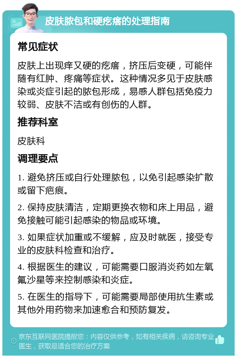 皮肤脓包和硬疙瘩的处理指南 常见症状 皮肤上出现痒又硬的疙瘩，挤压后变硬，可能伴随有红肿、疼痛等症状。这种情况多见于皮肤感染或炎症引起的脓包形成，易感人群包括免疫力较弱、皮肤不洁或有创伤的人群。 推荐科室 皮肤科 调理要点 1. 避免挤压或自行处理脓包，以免引起感染扩散或留下疤痕。 2. 保持皮肤清洁，定期更换衣物和床上用品，避免接触可能引起感染的物品或环境。 3. 如果症状加重或不缓解，应及时就医，接受专业的皮肤科检查和治疗。 4. 根据医生的建议，可能需要口服消炎药如左氧氟沙星等来控制感染和炎症。 5. 在医生的指导下，可能需要局部使用抗生素或其他外用药物来加速愈合和预防复发。