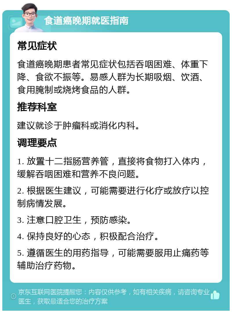 食道癌晚期就医指南 常见症状 食道癌晚期患者常见症状包括吞咽困难、体重下降、食欲不振等。易感人群为长期吸烟、饮酒、食用腌制或烧烤食品的人群。 推荐科室 建议就诊于肿瘤科或消化内科。 调理要点 1. 放置十二指肠营养管，直接将食物打入体内，缓解吞咽困难和营养不良问题。 2. 根据医生建议，可能需要进行化疗或放疗以控制病情发展。 3. 注意口腔卫生，预防感染。 4. 保持良好的心态，积极配合治疗。 5. 遵循医生的用药指导，可能需要服用止痛药等辅助治疗药物。