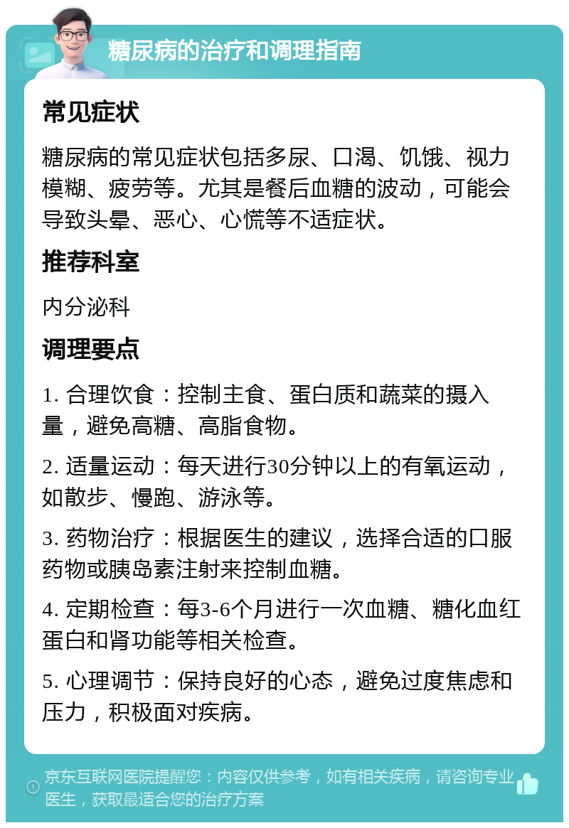 糖尿病的治疗和调理指南 常见症状 糖尿病的常见症状包括多尿、口渴、饥饿、视力模糊、疲劳等。尤其是餐后血糖的波动，可能会导致头晕、恶心、心慌等不适症状。 推荐科室 内分泌科 调理要点 1. 合理饮食：控制主食、蛋白质和蔬菜的摄入量，避免高糖、高脂食物。 2. 适量运动：每天进行30分钟以上的有氧运动，如散步、慢跑、游泳等。 3. 药物治疗：根据医生的建议，选择合适的口服药物或胰岛素注射来控制血糖。 4. 定期检查：每3-6个月进行一次血糖、糖化血红蛋白和肾功能等相关检查。 5. 心理调节：保持良好的心态，避免过度焦虑和压力，积极面对疾病。