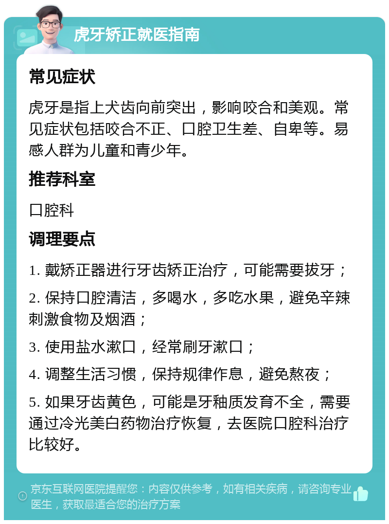 虎牙矫正就医指南 常见症状 虎牙是指上犬齿向前突出，影响咬合和美观。常见症状包括咬合不正、口腔卫生差、自卑等。易感人群为儿童和青少年。 推荐科室 口腔科 调理要点 1. 戴矫正器进行牙齿矫正治疗，可能需要拔牙； 2. 保持口腔清洁，多喝水，多吃水果，避免辛辣刺激食物及烟酒； 3. 使用盐水漱口，经常刷牙漱口； 4. 调整生活习惯，保持规律作息，避免熬夜； 5. 如果牙齿黄色，可能是牙釉质发育不全，需要通过冷光美白药物治疗恢复，去医院口腔科治疗比较好。