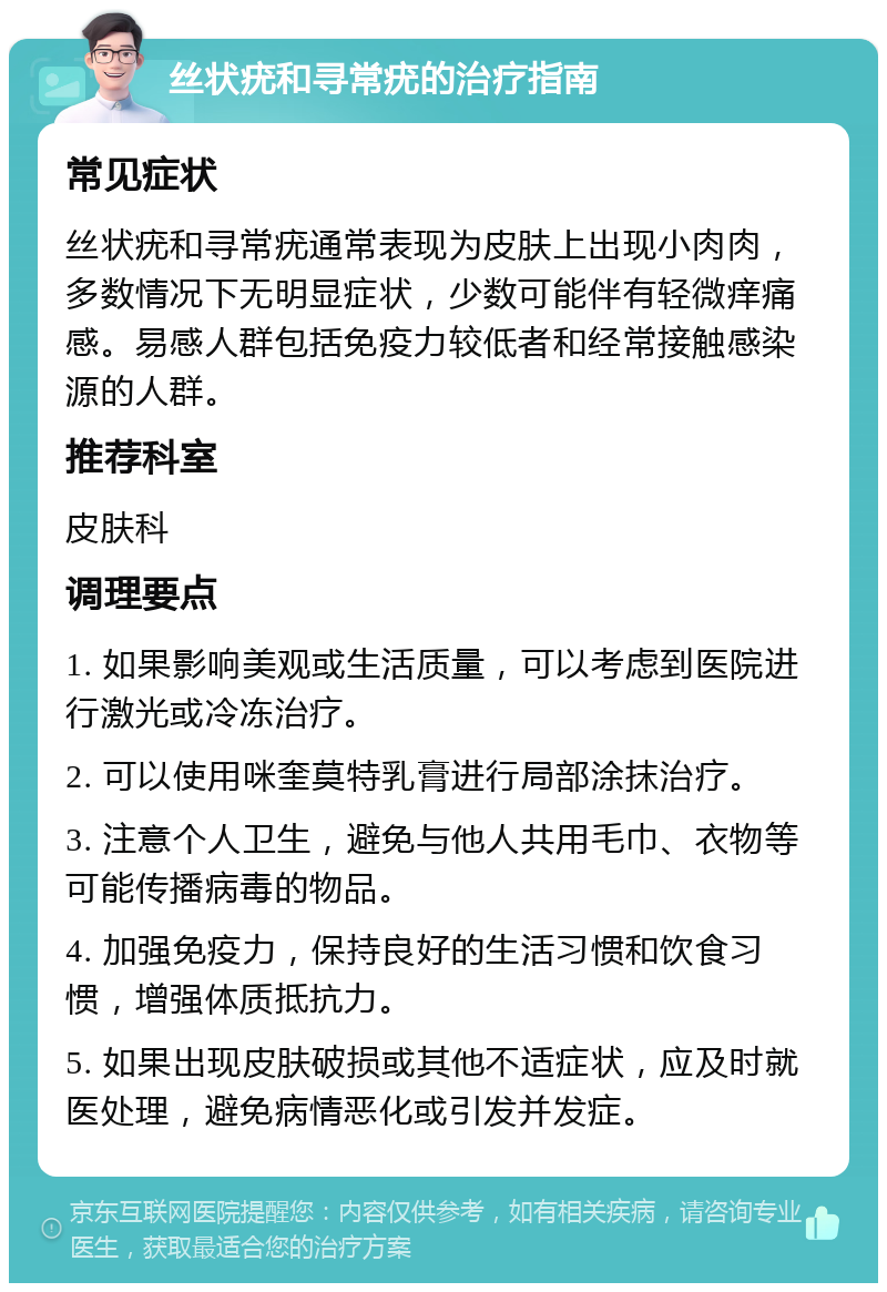 丝状疣和寻常疣的治疗指南 常见症状 丝状疣和寻常疣通常表现为皮肤上出现小肉肉，多数情况下无明显症状，少数可能伴有轻微痒痛感。易感人群包括免疫力较低者和经常接触感染源的人群。 推荐科室 皮肤科 调理要点 1. 如果影响美观或生活质量，可以考虑到医院进行激光或冷冻治疗。 2. 可以使用咪奎莫特乳膏进行局部涂抹治疗。 3. 注意个人卫生，避免与他人共用毛巾、衣物等可能传播病毒的物品。 4. 加强免疫力，保持良好的生活习惯和饮食习惯，增强体质抵抗力。 5. 如果出现皮肤破损或其他不适症状，应及时就医处理，避免病情恶化或引发并发症。