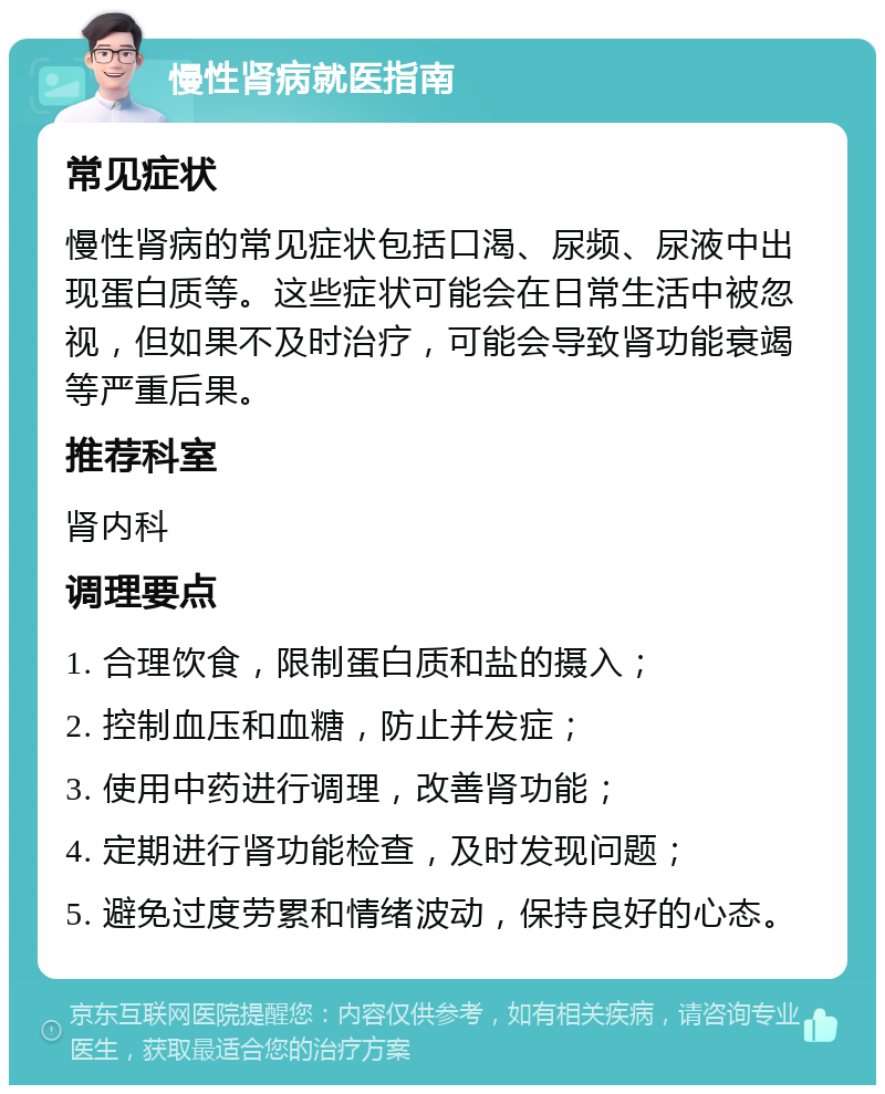 慢性肾病就医指南 常见症状 慢性肾病的常见症状包括口渴、尿频、尿液中出现蛋白质等。这些症状可能会在日常生活中被忽视，但如果不及时治疗，可能会导致肾功能衰竭等严重后果。 推荐科室 肾内科 调理要点 1. 合理饮食，限制蛋白质和盐的摄入； 2. 控制血压和血糖，防止并发症； 3. 使用中药进行调理，改善肾功能； 4. 定期进行肾功能检查，及时发现问题； 5. 避免过度劳累和情绪波动，保持良好的心态。