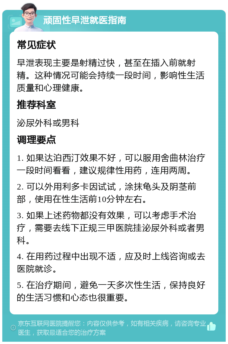 顽固性早泄就医指南 常见症状 早泄表现主要是射精过快，甚至在插入前就射精。这种情况可能会持续一段时间，影响性生活质量和心理健康。 推荐科室 泌尿外科或男科 调理要点 1. 如果达泊西汀效果不好，可以服用舍曲林治疗一段时间看看，建议规律性用药，连用两周。 2. 可以外用利多卡因试试，涂抹龟头及阴茎前部，使用在性生活前10分钟左右。 3. 如果上述药物都没有效果，可以考虑手术治疗，需要去线下正规三甲医院挂泌尿外科或者男科。 4. 在用药过程中出现不适，应及时上线咨询或去医院就诊。 5. 在治疗期间，避免一天多次性生活，保持良好的生活习惯和心态也很重要。